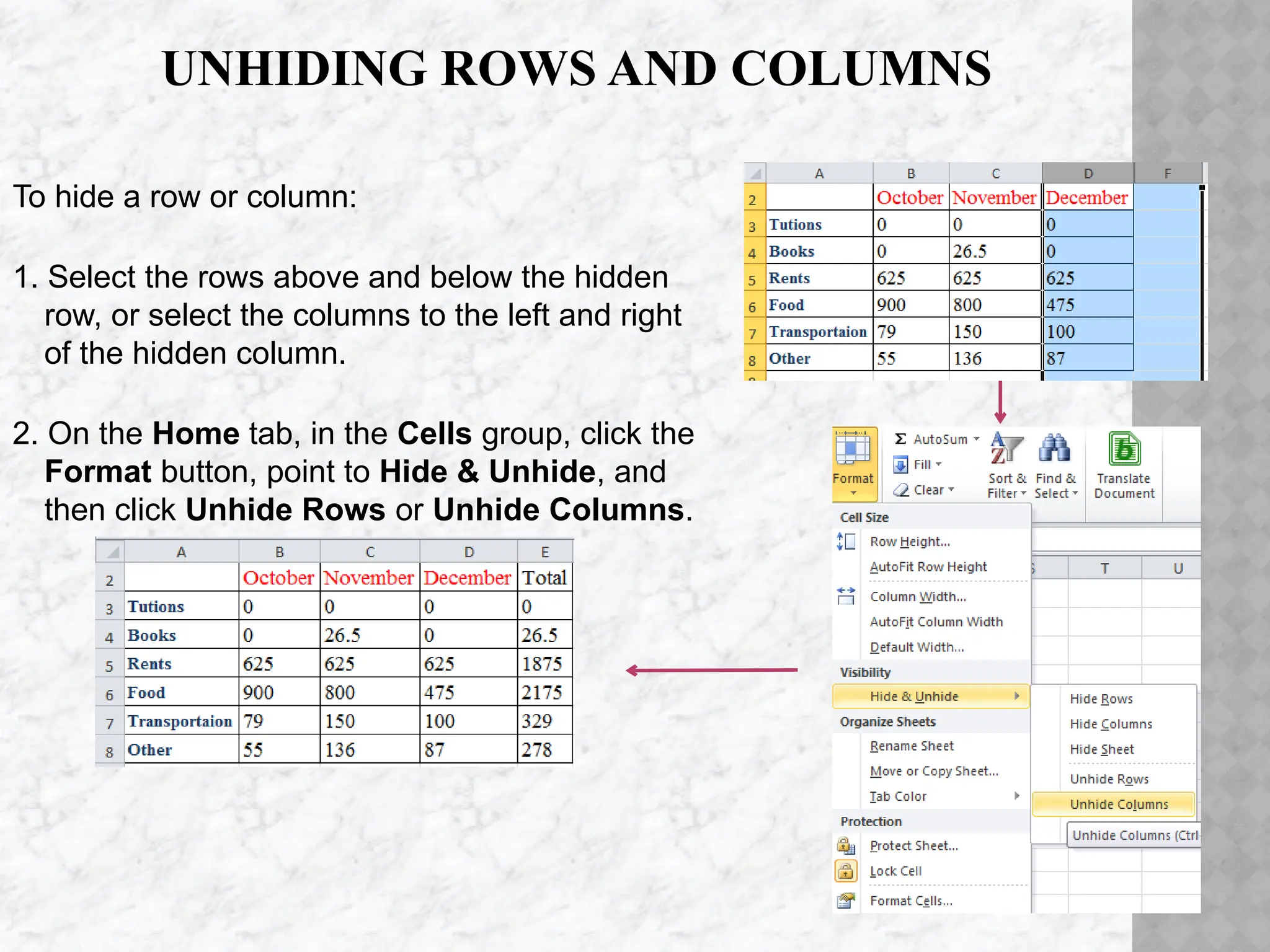 UNHIDING ROWS AND COLUMNS
To hide a row or column:
1. Select the rows above and below the hidden
row, or select the columns to the left and right
of the hidden column.
2. On the Home tab, in the Cells group, click the
Format button, point to Hide & Unhide, and
then click Unhide Rows or Unhide Columns.
 