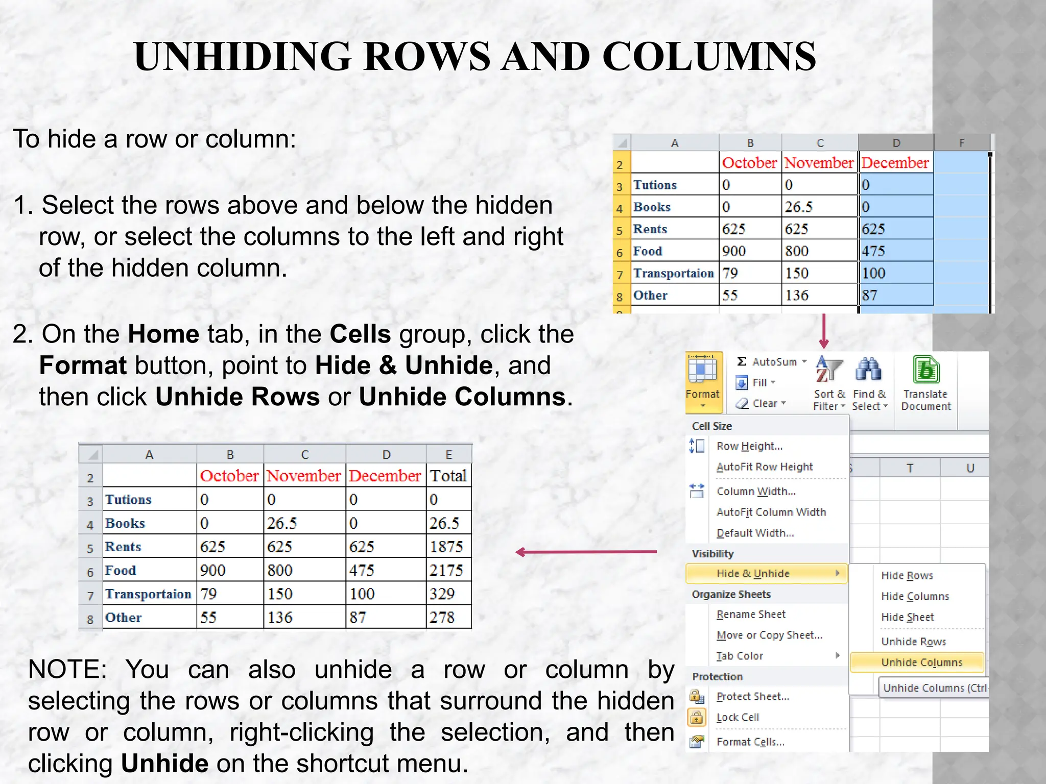 UNHIDING ROWS AND COLUMNS
To hide a row or column:
1. Select the rows above and below the hidden
row, or select the columns to the left and right
of the hidden column.
2. On the Home tab, in the Cells group, click the
Format button, point to Hide & Unhide, and
then click Unhide Rows or Unhide Columns.
NOTE: You can also unhide a row or column by
selecting the rows or columns that surround the hidden
row or column, right-clicking the selection, and then
clicking Unhide on the shortcut menu.
 