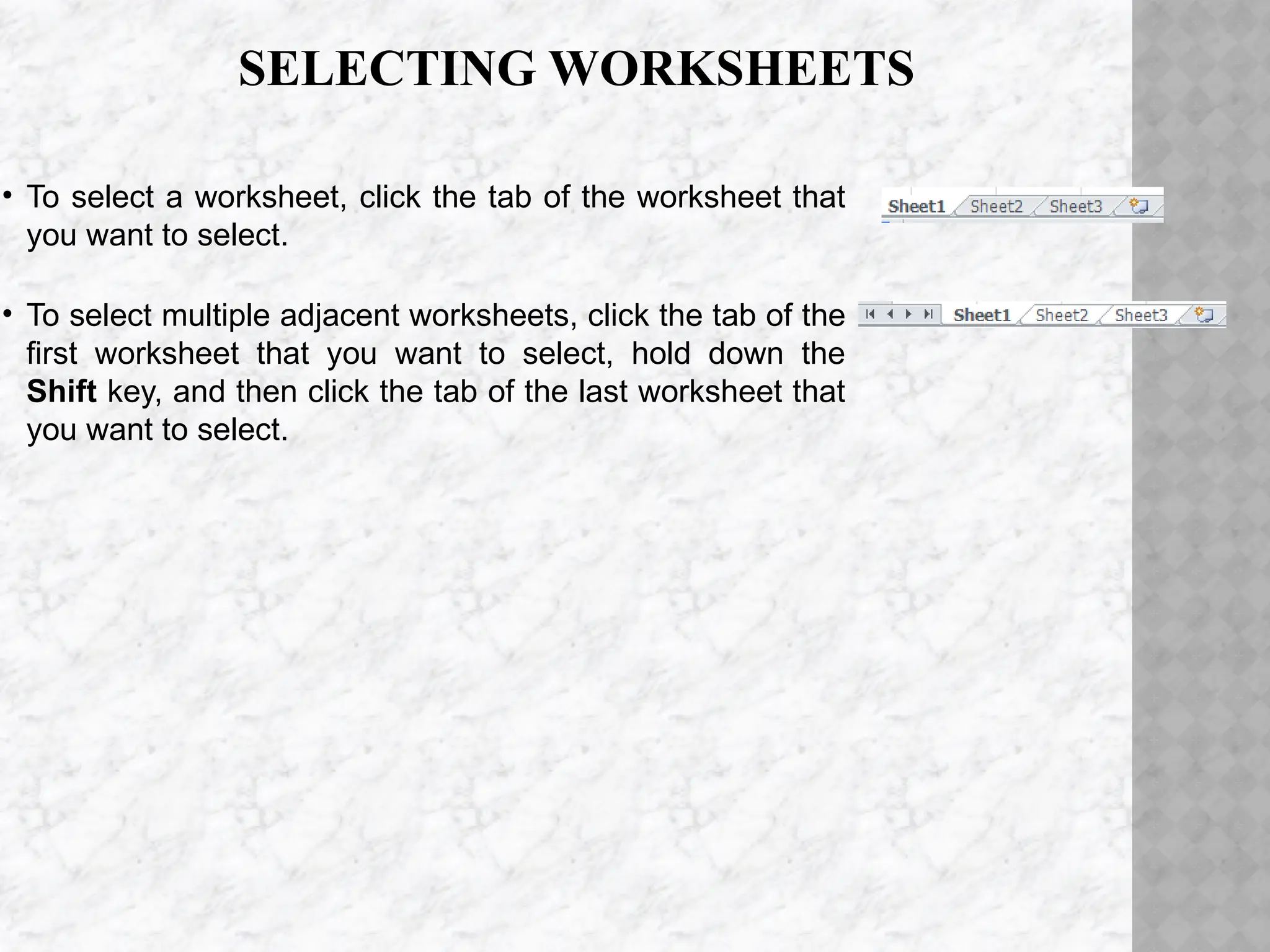 SELECTING WORKSHEETS
• To select a worksheet, click the tab of the worksheet that
you want to select.
• To select multiple adjacent worksheets, click the tab of the
first worksheet that you want to select, hold down the
Shift key, and then click the tab of the last worksheet that
you want to select.
 