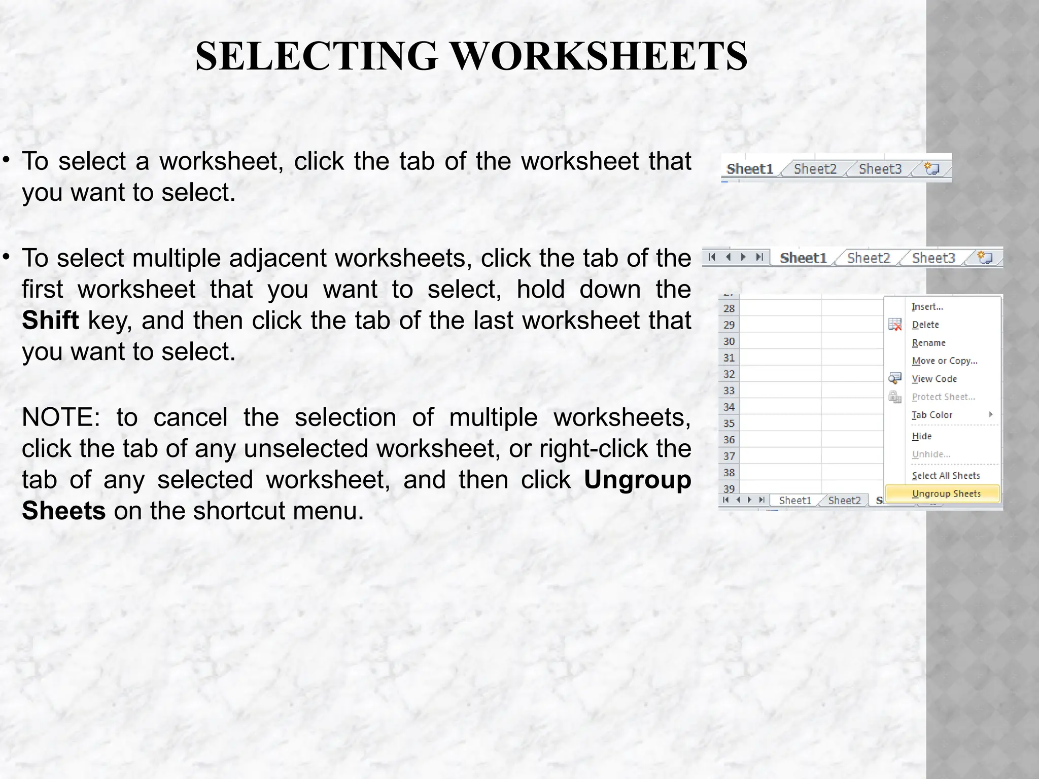 SELECTING WORKSHEETS
• To select a worksheet, click the tab of the worksheet that
you want to select.
• To select multiple adjacent worksheets, click the tab of the
first worksheet that you want to select, hold down the
Shift key, and then click the tab of the last worksheet that
you want to select.
NOTE: to cancel the selection of multiple worksheets,
click the tab of any unselected worksheet, or right-click the
tab of any selected worksheet, and then click Ungroup
Sheets on the shortcut menu.
 