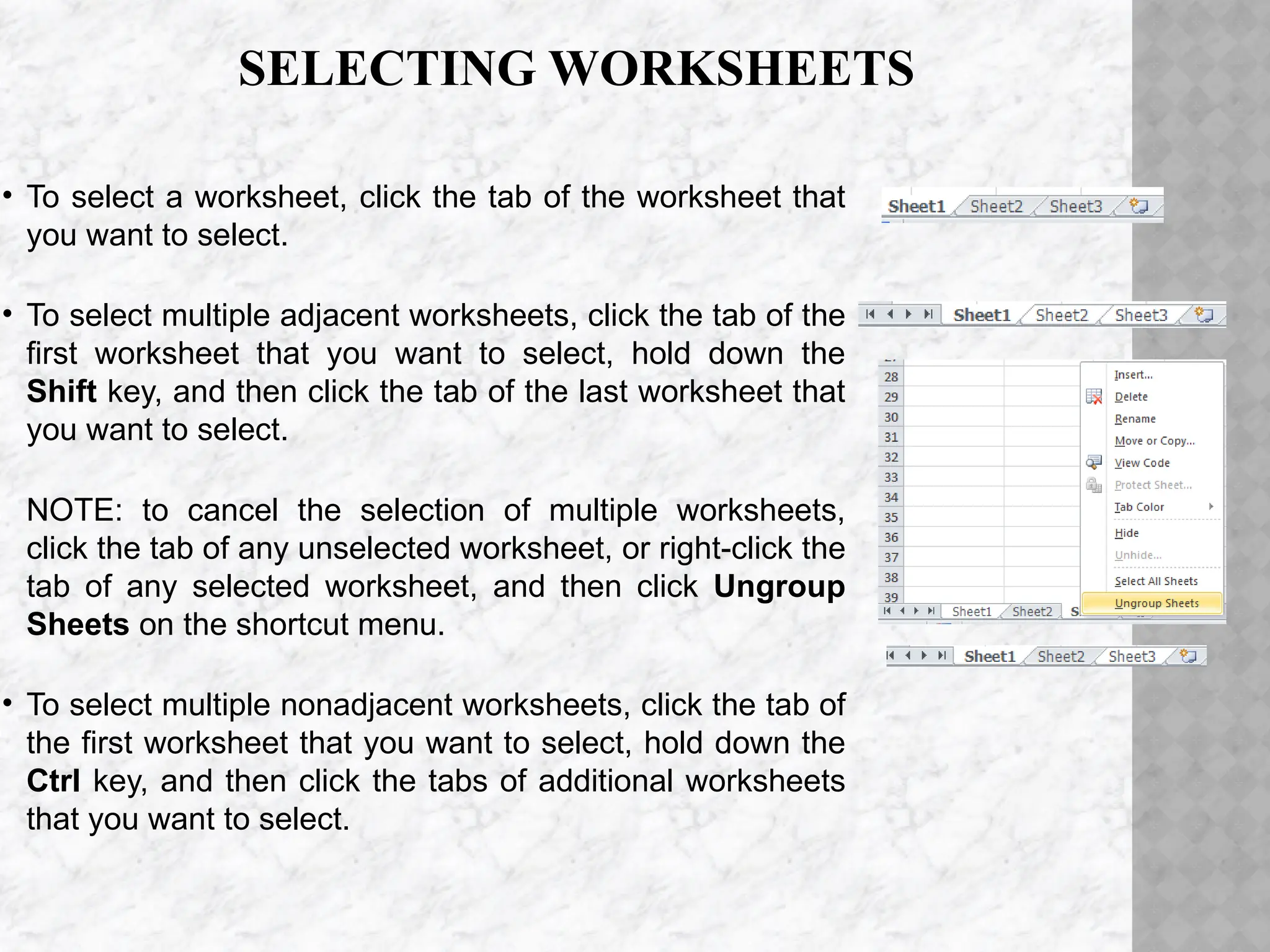 SELECTING WORKSHEETS
• To select a worksheet, click the tab of the worksheet that
you want to select.
• To select multiple adjacent worksheets, click the tab of the
first worksheet that you want to select, hold down the
Shift key, and then click the tab of the last worksheet that
you want to select.
NOTE: to cancel the selection of multiple worksheets,
click the tab of any unselected worksheet, or right-click the
tab of any selected worksheet, and then click Ungroup
Sheets on the shortcut menu.
• To select multiple nonadjacent worksheets, click the tab of
the first worksheet that you want to select, hold down the
Ctrl key, and then click the tabs of additional worksheets
that you want to select.
 