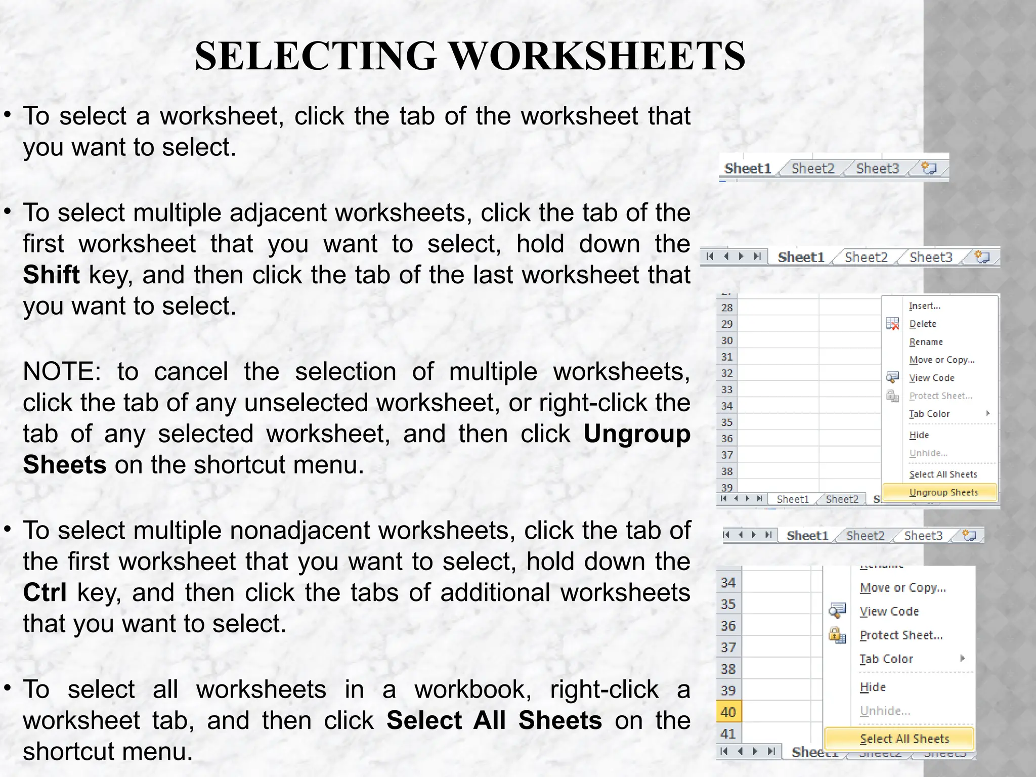 SELECTING WORKSHEETS
• To select a worksheet, click the tab of the worksheet that
you want to select.
• To select multiple adjacent worksheets, click the tab of the
first worksheet that you want to select, hold down the
Shift key, and then click the tab of the last worksheet that
you want to select.
NOTE: to cancel the selection of multiple worksheets,
click the tab of any unselected worksheet, or right-click the
tab of any selected worksheet, and then click Ungroup
Sheets on the shortcut menu.
• To select multiple nonadjacent worksheets, click the tab of
the first worksheet that you want to select, hold down the
Ctrl key, and then click the tabs of additional worksheets
that you want to select.
• To select all worksheets in a workbook, right-click a
worksheet tab, and then click Select All Sheets on the
shortcut menu.
 