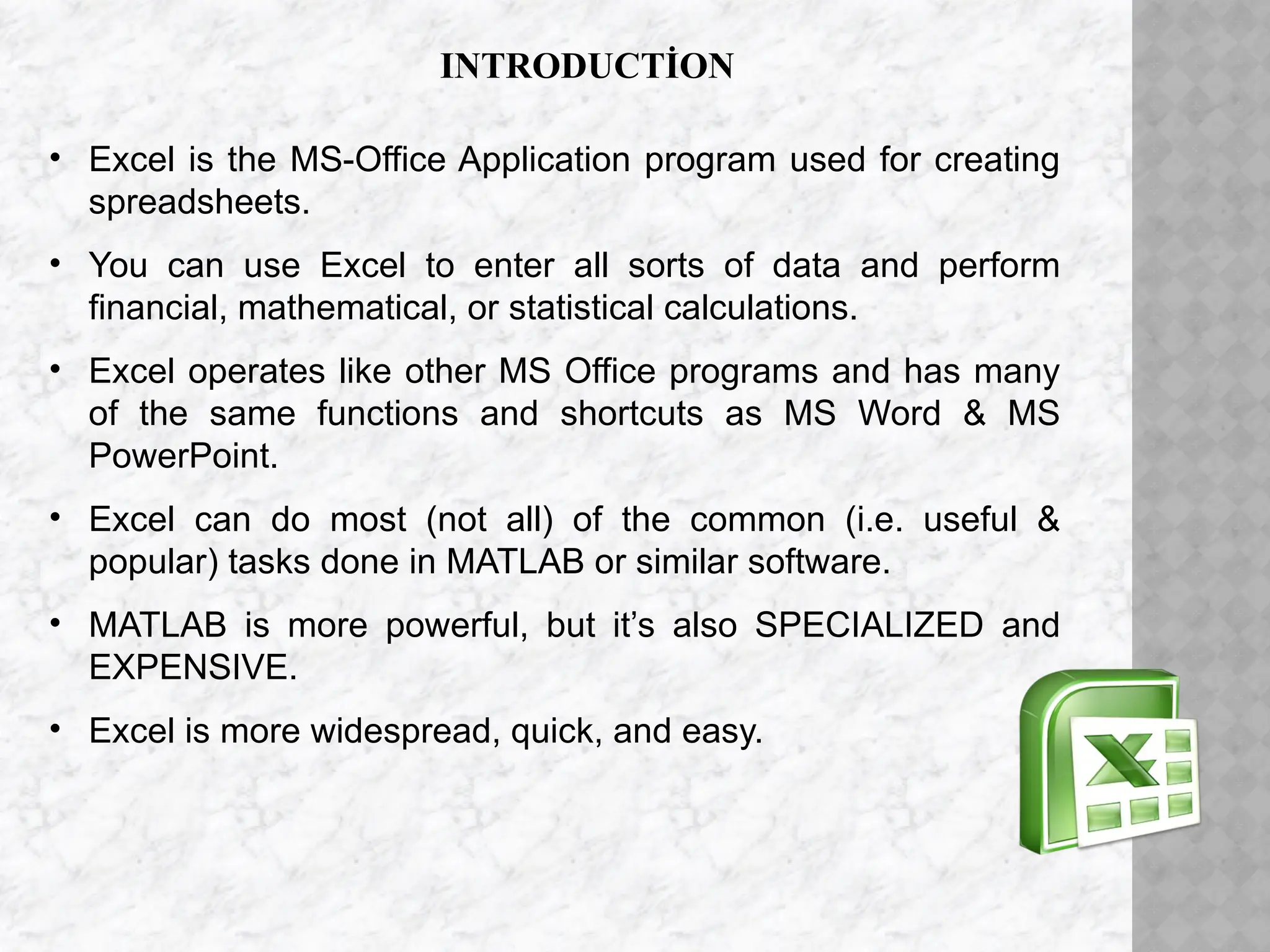 INTRODUCTİON
• Excel is the MS-Office Application program used for creating
spreadsheets.
• You can use Excel to enter all sorts of data and perform
financial, mathematical, or statistical calculations.
• Excel operates like other MS Office programs and has many
of the same functions and shortcuts as MS Word & MS
PowerPoint.
• Excel can do most (not all) of the common (i.e. useful &
popular) tasks done in MATLAB or similar software.
• MATLAB is more powerful, but it’s also SPECIALIZED and
EXPENSIVE.
• Excel is more widespread, quick, and easy.
 