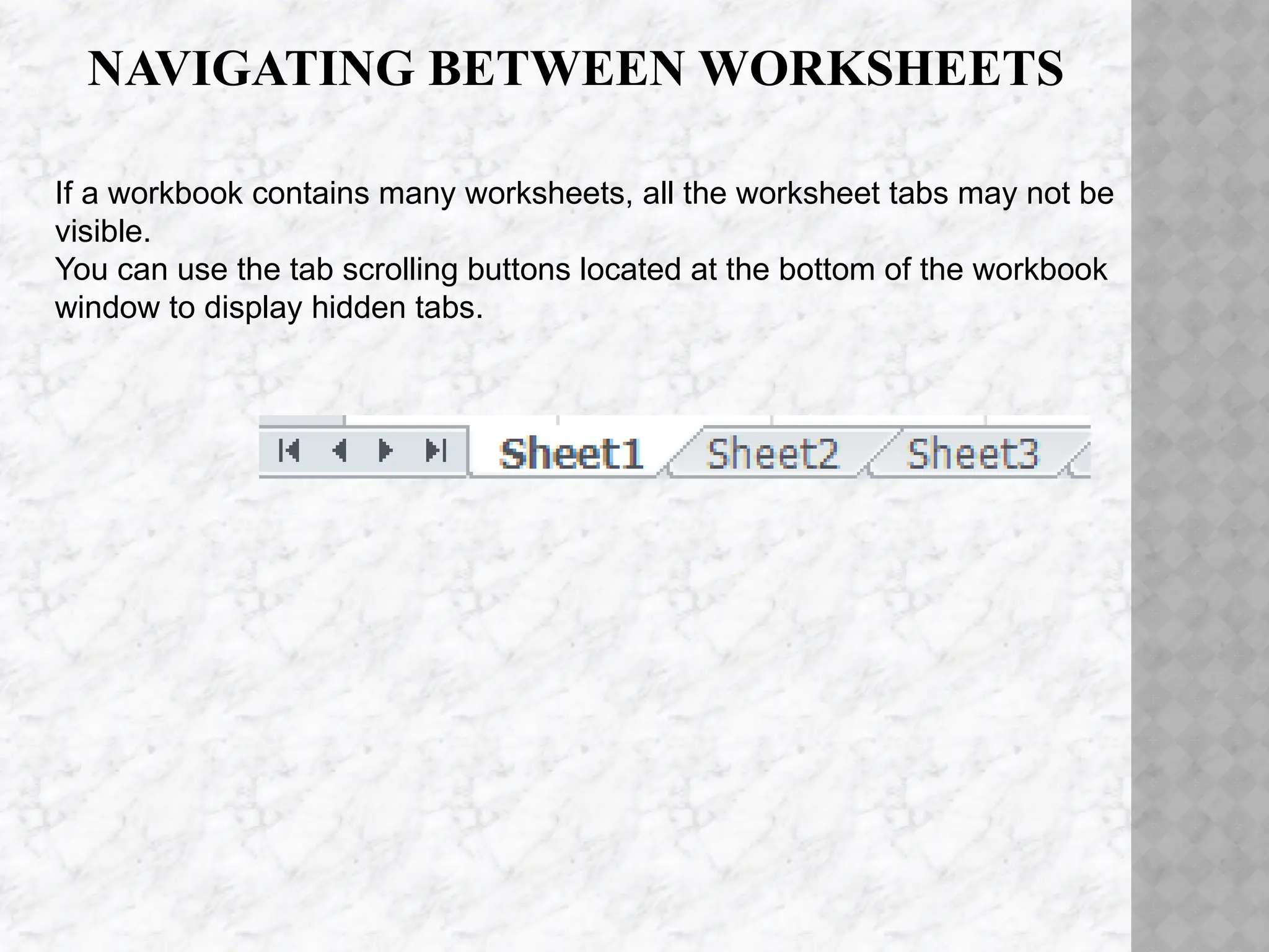 NAVIGATING BETWEEN WORKSHEETS
If a workbook contains many worksheets, all the worksheet tabs may not be
visible.
You can use the tab scrolling buttons located at the bottom of the workbook
window to display hidden tabs.
 