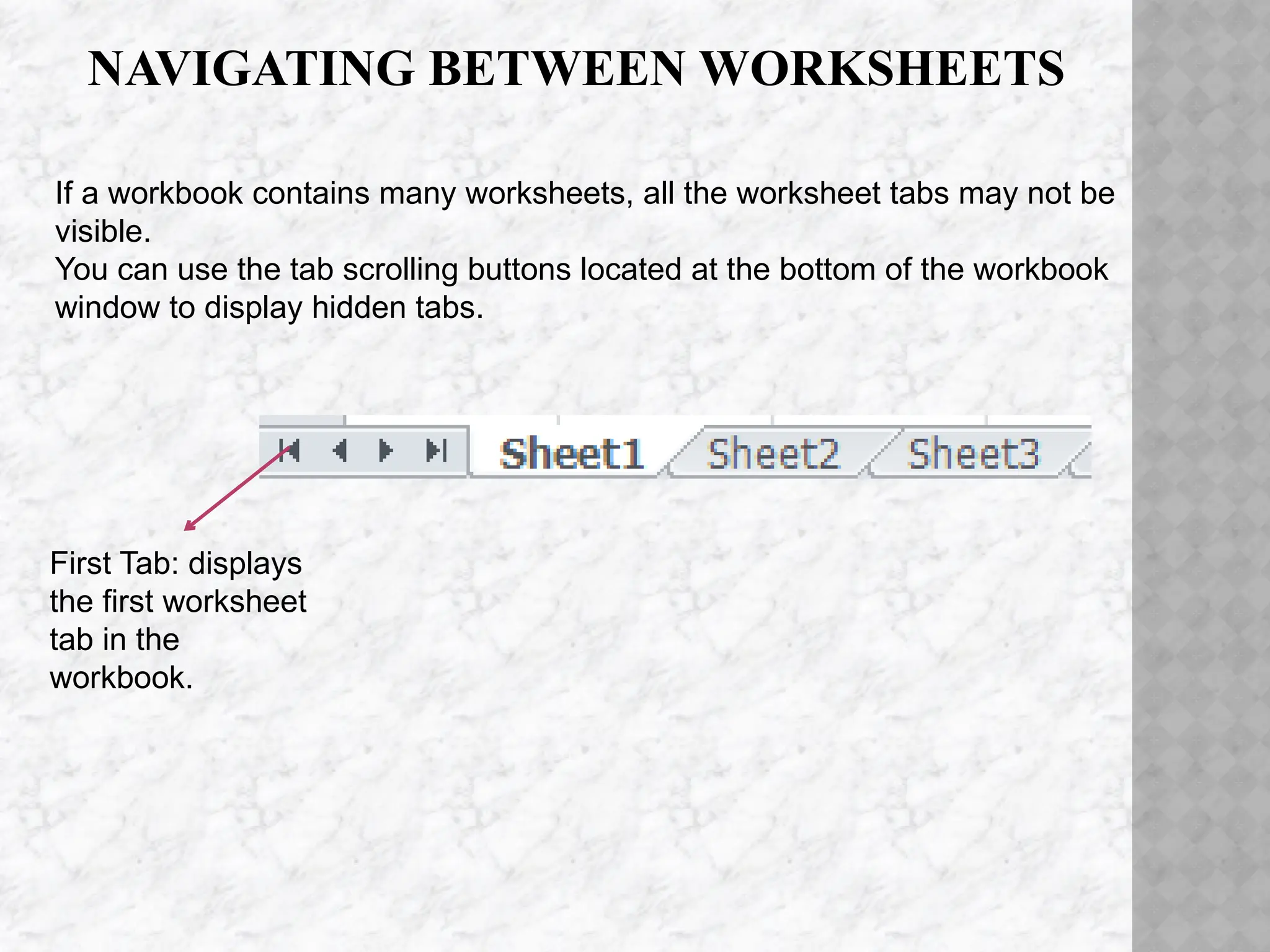 NAVIGATING BETWEEN WORKSHEETS
First Tab: displays
the first worksheet
tab in the
workbook.
If a workbook contains many worksheets, all the worksheet tabs may not be
visible.
You can use the tab scrolling buttons located at the bottom of the workbook
window to display hidden tabs.
 