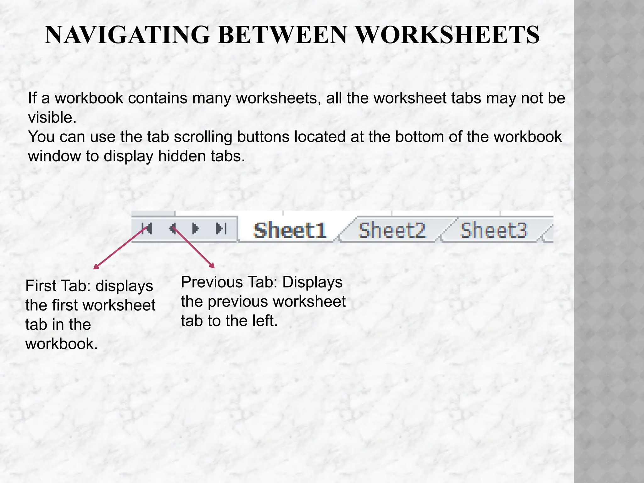NAVIGATING BETWEEN WORKSHEETS
First Tab: displays
the first worksheet
tab in the
workbook.
Previous Tab: Displays
the previous worksheet
tab to the left.
If a workbook contains many worksheets, all the worksheet tabs may not be
visible.
You can use the tab scrolling buttons located at the bottom of the workbook
window to display hidden tabs.
 