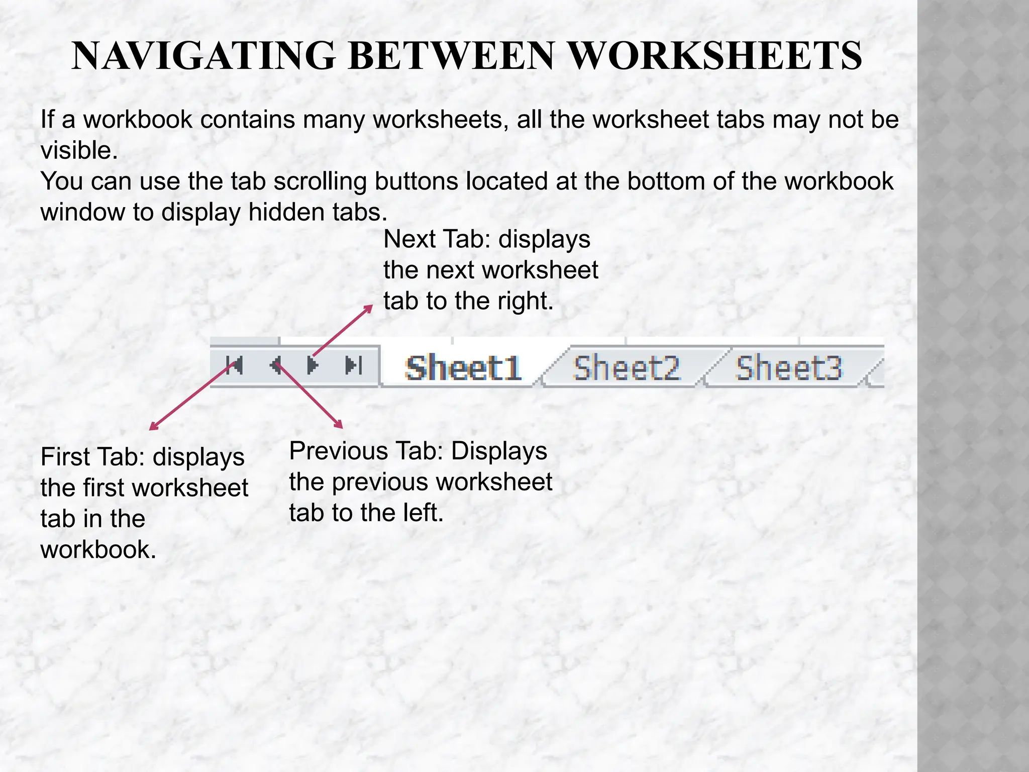 NAVIGATING BETWEEN WORKSHEETS
First Tab: displays
the first worksheet
tab in the
workbook.
Previous Tab: Displays
the previous worksheet
tab to the left.
Next Tab: displays
the next worksheet
tab to the right.
If a workbook contains many worksheets, all the worksheet tabs may not be
visible.
You can use the tab scrolling buttons located at the bottom of the workbook
window to display hidden tabs.
 