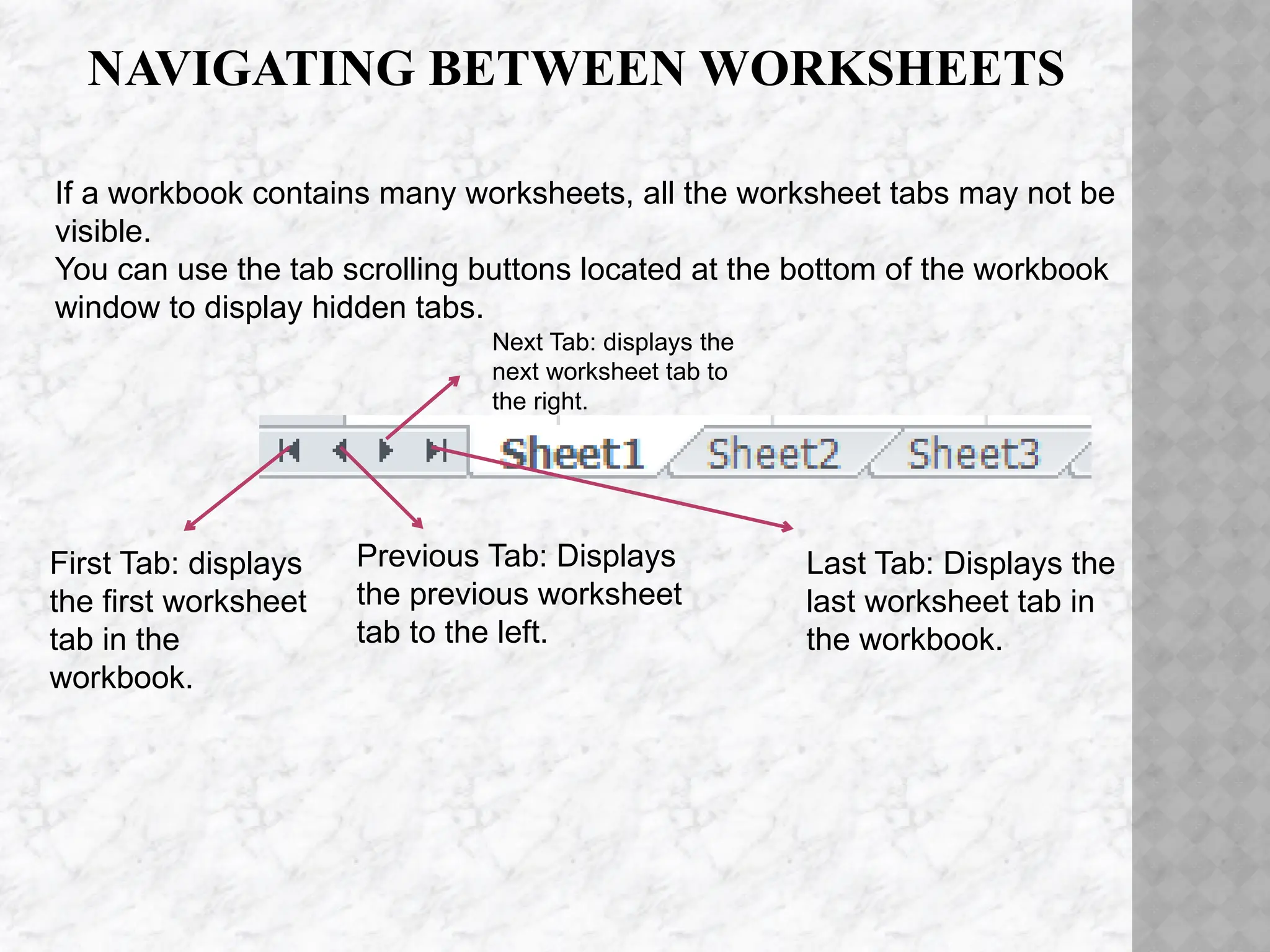 NAVIGATING BETWEEN WORKSHEETS
First Tab: displays
the first worksheet
tab in the
workbook.
Previous Tab: Displays
the previous worksheet
tab to the left.
Next Tab: displays the
next worksheet tab to
the right.
Last Tab: Displays the
last worksheet tab in
the workbook.
If a workbook contains many worksheets, all the worksheet tabs may not be
visible.
You can use the tab scrolling buttons located at the bottom of the workbook
window to display hidden tabs.
 