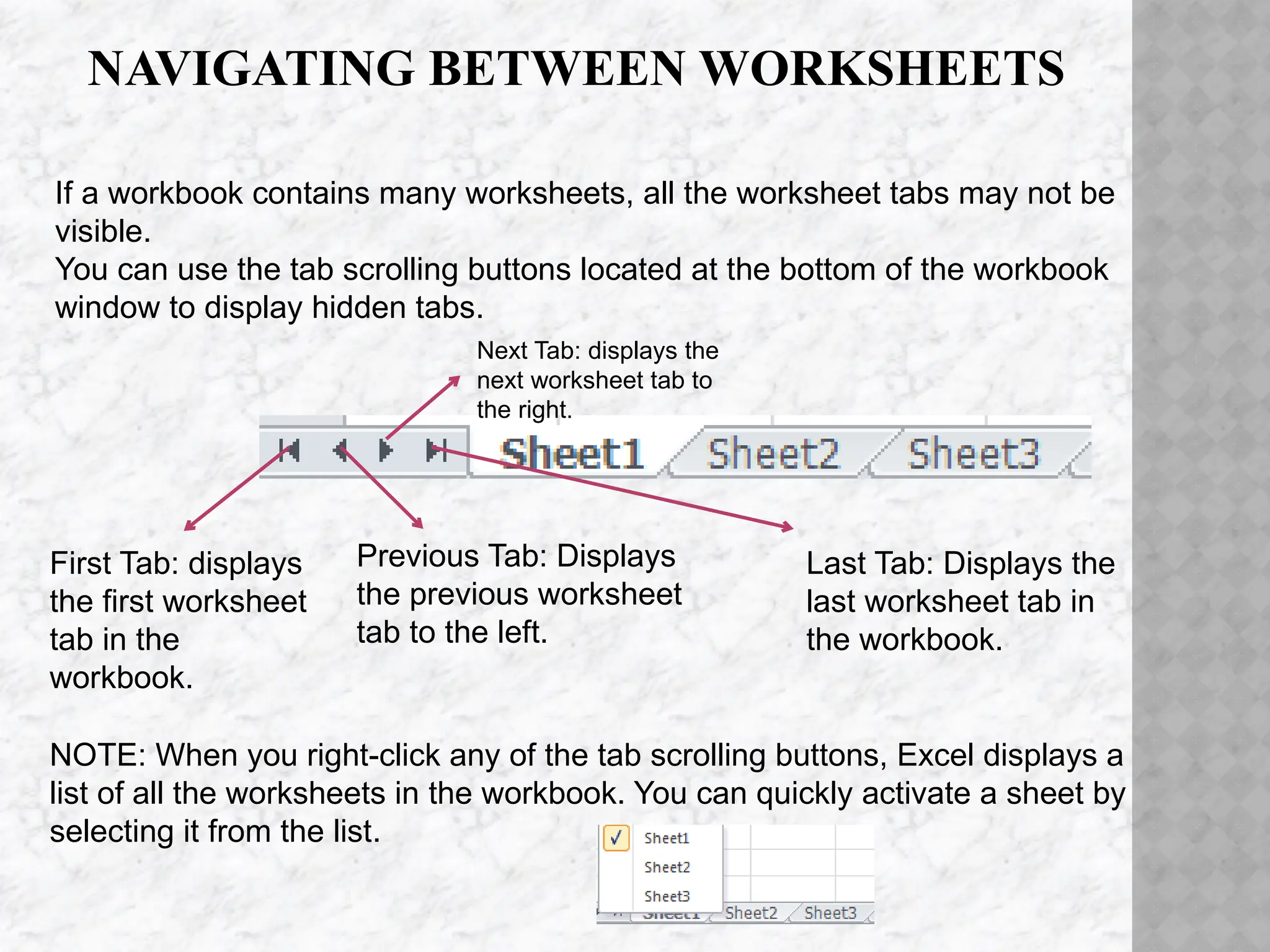 NAVIGATING BETWEEN WORKSHEETS
First Tab: displays
the first worksheet
tab in the
workbook.
Previous Tab: Displays
the previous worksheet
tab to the left.
Next Tab: displays the
next worksheet tab to
the right.
Last Tab: Displays the
last worksheet tab in
the workbook.
If a workbook contains many worksheets, all the worksheet tabs may not be
visible.
You can use the tab scrolling buttons located at the bottom of the workbook
window to display hidden tabs.
NOTE: When you right-click any of the tab scrolling buttons, Excel displays a
list of all the worksheets in the workbook. You can quickly activate a sheet by
selecting it from the list.
 