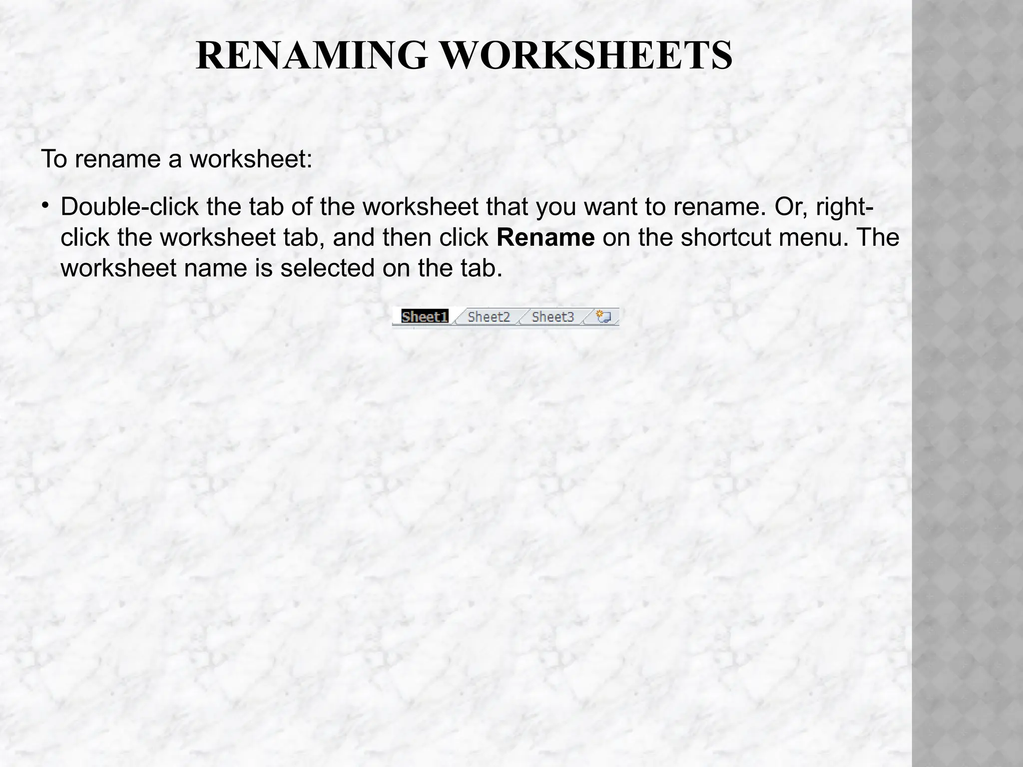 RENAMING WORKSHEETS
To rename a worksheet:
• Double-click the tab of the worksheet that you want to rename. Or, right-
click the worksheet tab, and then click Rename on the shortcut menu. The
worksheet name is selected on the tab.
 
