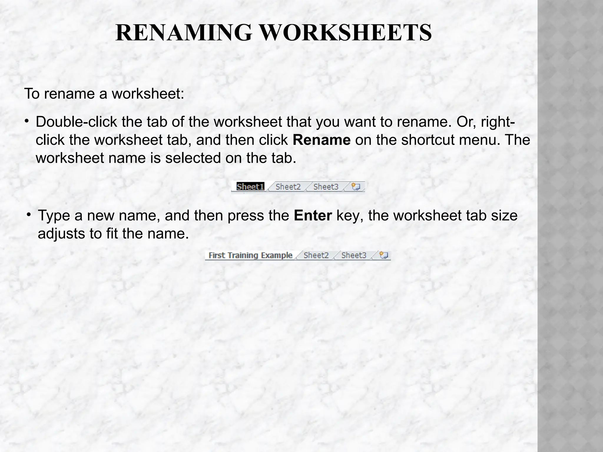 RENAMING WORKSHEETS
• Type a new name, and then press the Enter key, the worksheet tab size
adjusts to fit the name.
To rename a worksheet:
• Double-click the tab of the worksheet that you want to rename. Or, right-
click the worksheet tab, and then click Rename on the shortcut menu. The
worksheet name is selected on the tab.
 