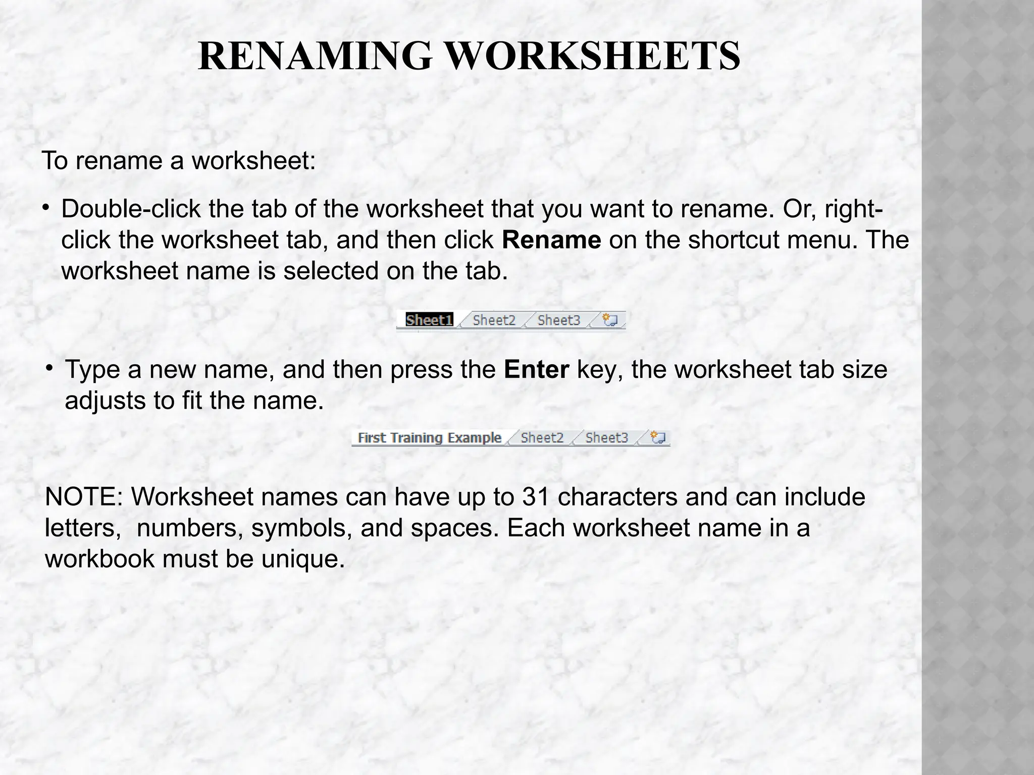 RENAMING WORKSHEETS
• Type a new name, and then press the Enter key, the worksheet tab size
adjusts to fit the name.
NOTE: Worksheet names can have up to 31 characters and can include
letters, numbers, symbols, and spaces. Each worksheet name in a
workbook must be unique.
To rename a worksheet:
• Double-click the tab of the worksheet that you want to rename. Or, right-
click the worksheet tab, and then click Rename on the shortcut menu. The
worksheet name is selected on the tab.
 