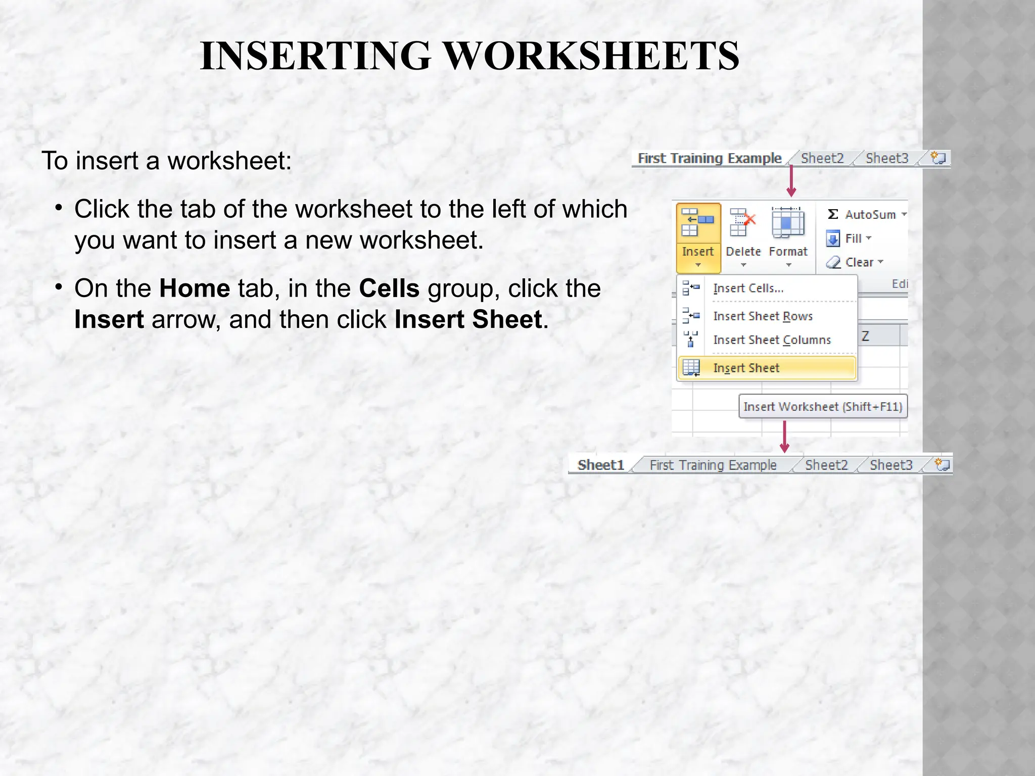 INSERTING WORKSHEETS
To insert a worksheet:
• Click the tab of the worksheet to the left of which
you want to insert a new worksheet.
• On the Home tab, in the Cells group, click the
Insert arrow, and then click Insert Sheet.
 
