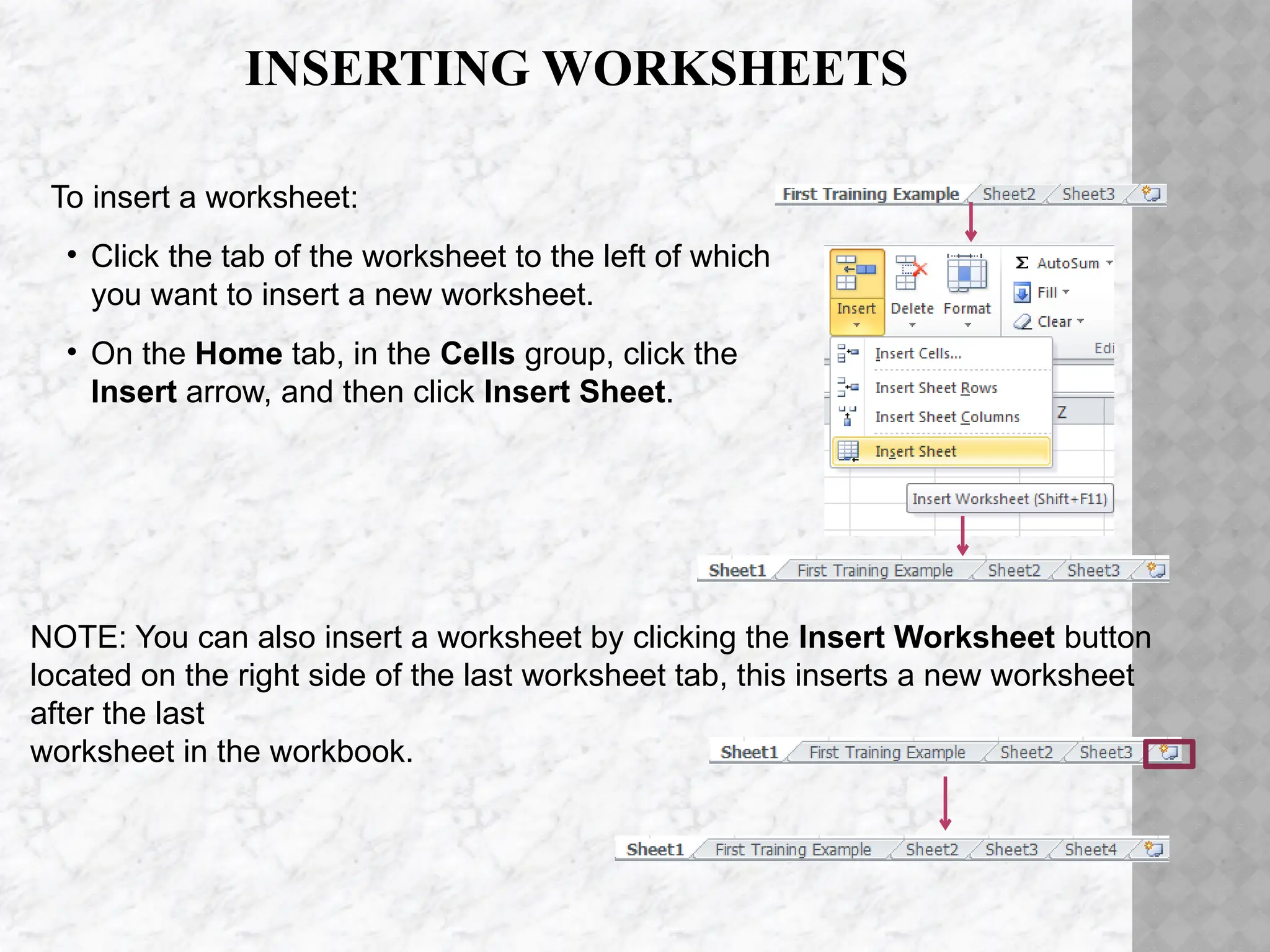 INSERTING WORKSHEETS
To insert a worksheet:
• Click the tab of the worksheet to the left of which
you want to insert a new worksheet.
• On the Home tab, in the Cells group, click the
Insert arrow, and then click Insert Sheet.
NOTE: You can also insert a worksheet by clicking the Insert Worksheet button
located on the right side of the last worksheet tab, this inserts a new worksheet
after the last
worksheet in the workbook.
 