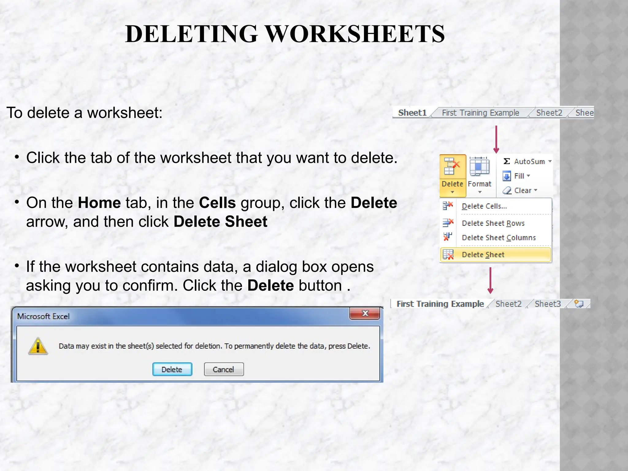 DELETING WORKSHEETS
To delete a worksheet:
• Click the tab of the worksheet that you want to delete.
• On the Home tab, in the Cells group, click the Delete
arrow, and then click Delete Sheet
• If the worksheet contains data, a dialog box opens
asking you to confirm. Click the Delete button .
 