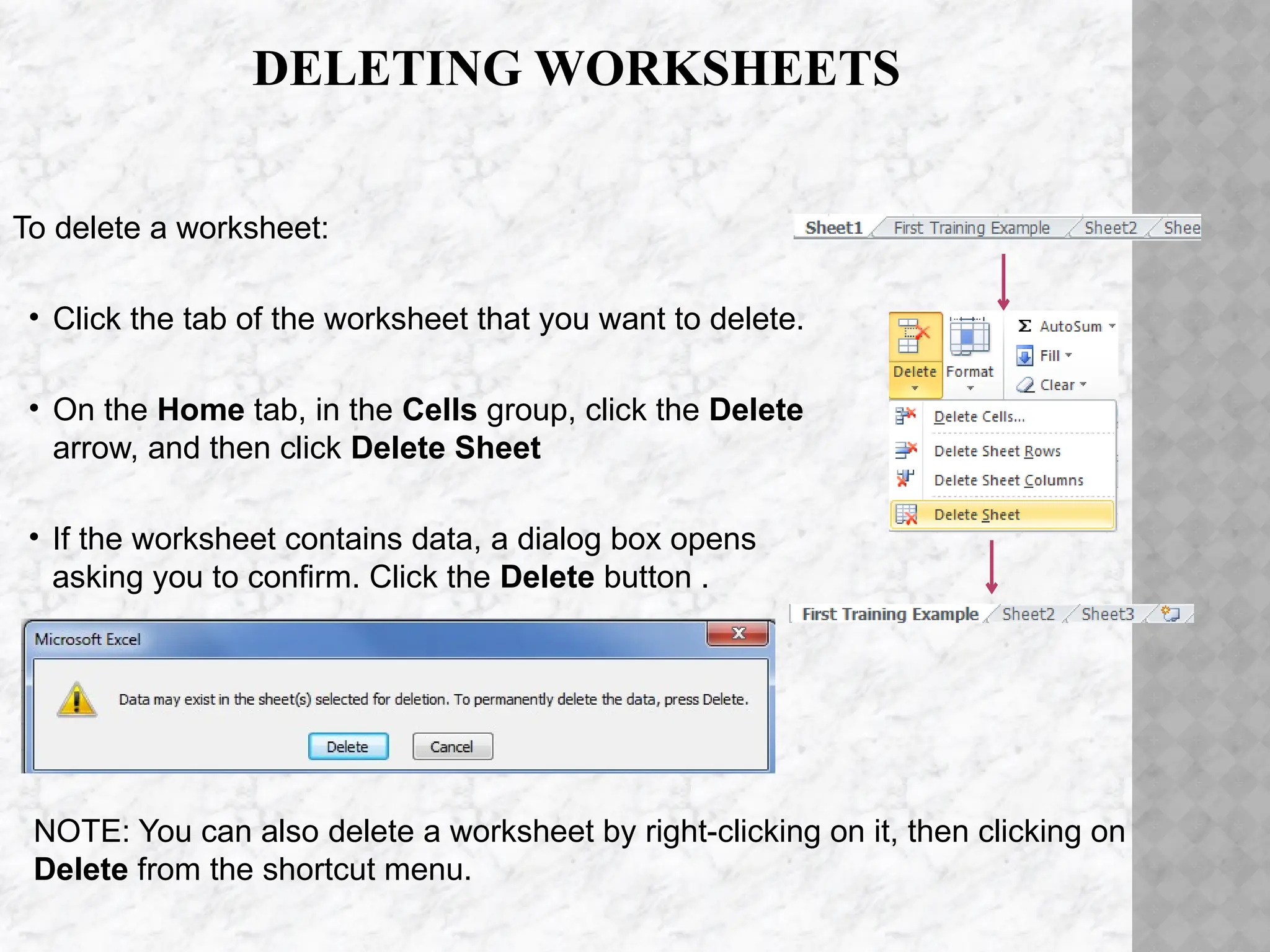 DELETING WORKSHEETS
To delete a worksheet:
• Click the tab of the worksheet that you want to delete.
• On the Home tab, in the Cells group, click the Delete
arrow, and then click Delete Sheet
• If the worksheet contains data, a dialog box opens
asking you to confirm. Click the Delete button .
NOTE: You can also delete a worksheet by right-clicking on it, then clicking on
Delete from the shortcut menu.
 