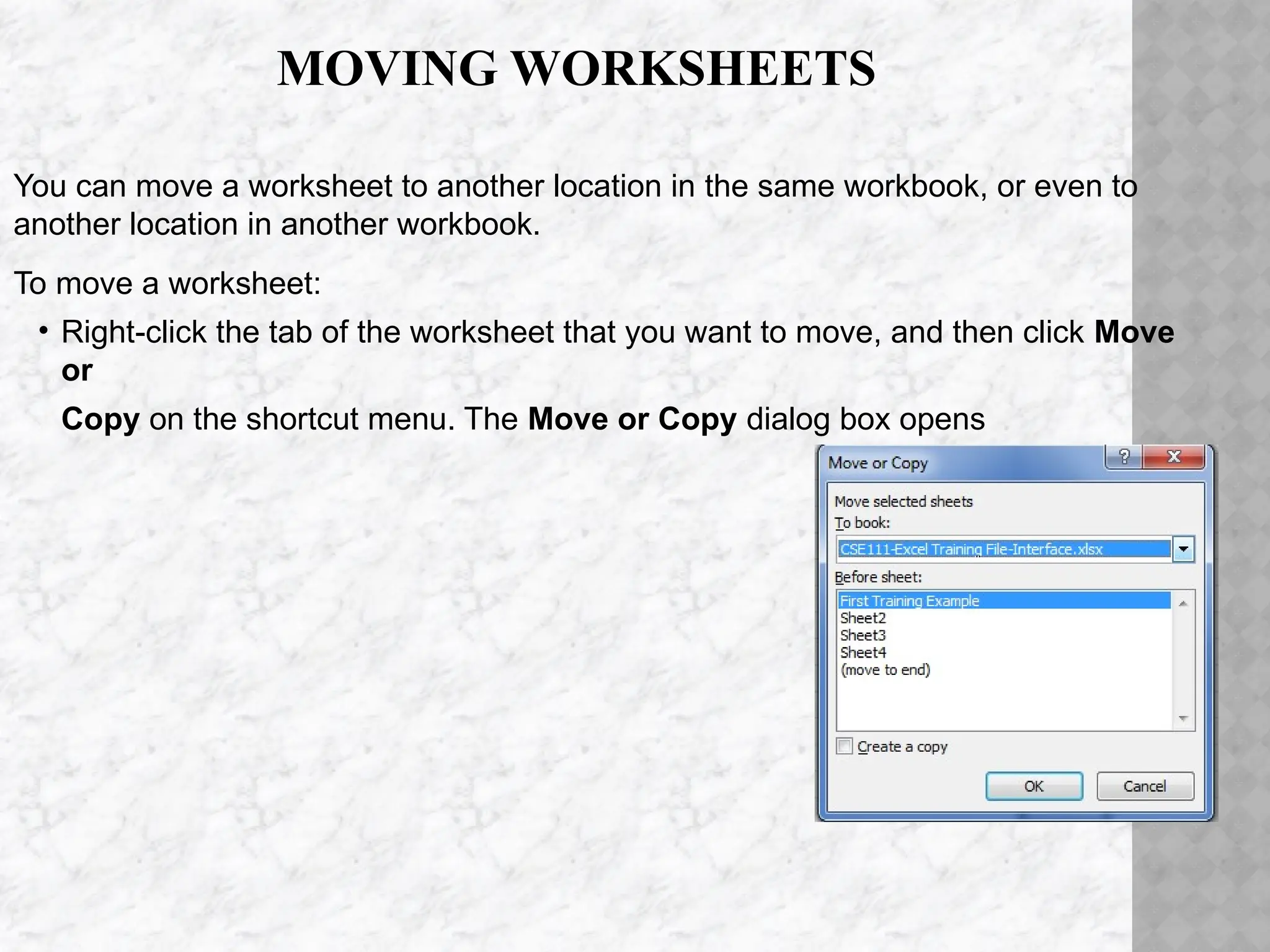 MOVING WORKSHEETS
You can move a worksheet to another location in the same workbook, or even to
another location in another workbook.
To move a worksheet:
• Right-click the tab of the worksheet that you want to move, and then click Move
or
Copy on the shortcut menu. The Move or Copy dialog box opens
 