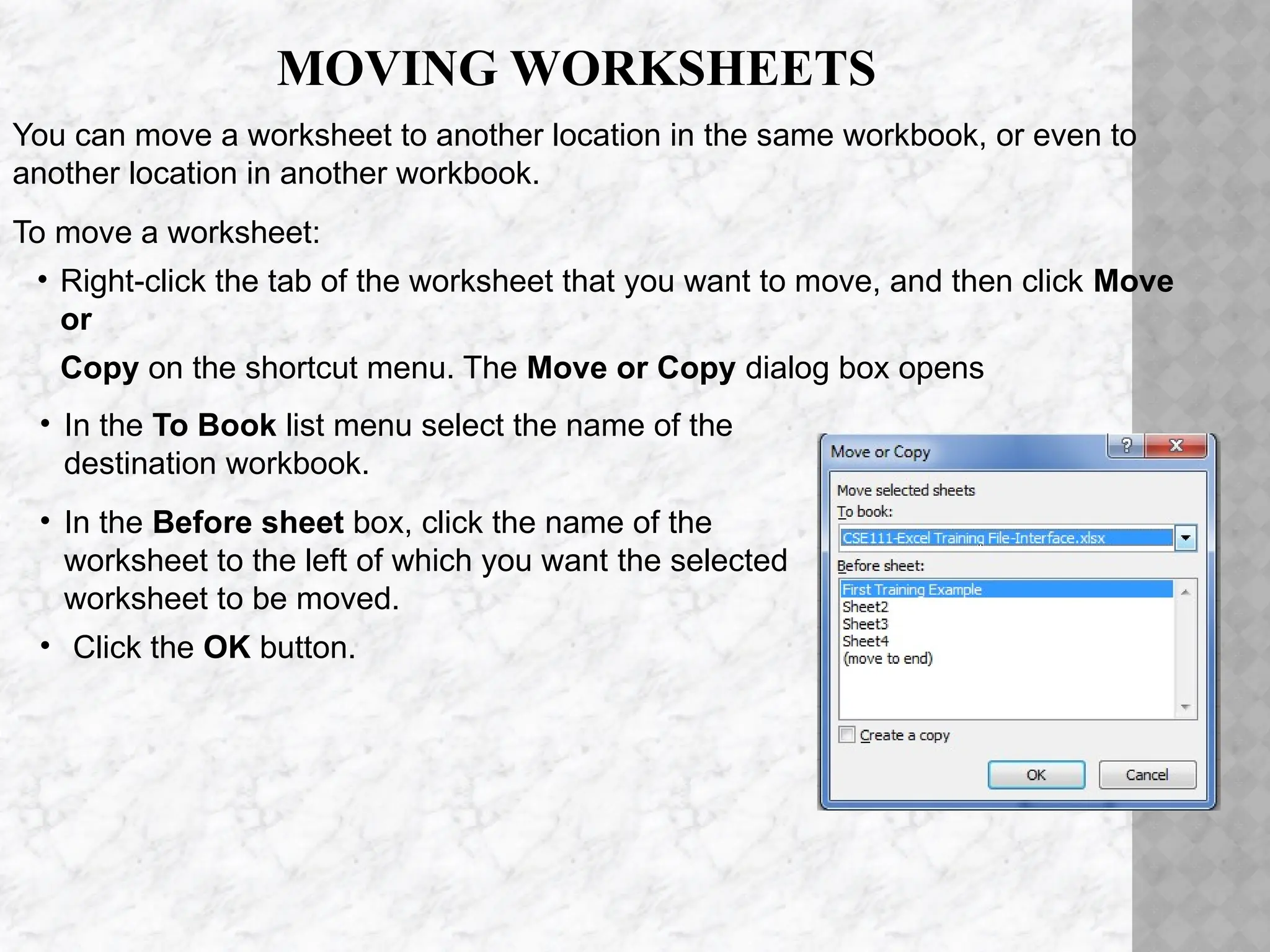 MOVING WORKSHEETS
You can move a worksheet to another location in the same workbook, or even to
another location in another workbook.
To move a worksheet:
• Right-click the tab of the worksheet that you want to move, and then click Move
or
Copy on the shortcut menu. The Move or Copy dialog box opens
• In the To Book list menu select the name of the
destination workbook.
• In the Before sheet box, click the name of the
worksheet to the left of which you want the selected
worksheet to be moved.
• Click the OK button.
 