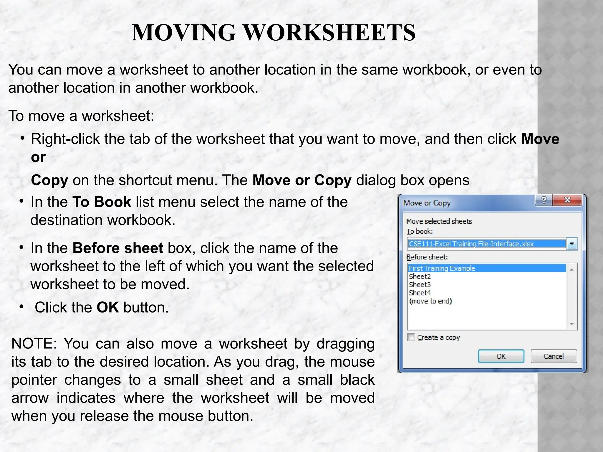 MOVING WORKSHEETS
You can move a worksheet to another location in the same workbook, or even to
another location in another workbook.
To move a worksheet:
• Right-click the tab of the worksheet that you want to move, and then click Move
or
Copy on the shortcut menu. The Move or Copy dialog box opens
• In the To Book list menu select the name of the
destination workbook.
• In the Before sheet box, click the name of the
worksheet to the left of which you want the selected
worksheet to be moved.
• Click the OK button.
NOTE: You can also move a worksheet by dragging
its tab to the desired location. As you drag, the mouse
pointer changes to a small sheet and a small black
arrow indicates where the worksheet will be moved
when you release the mouse button.
 