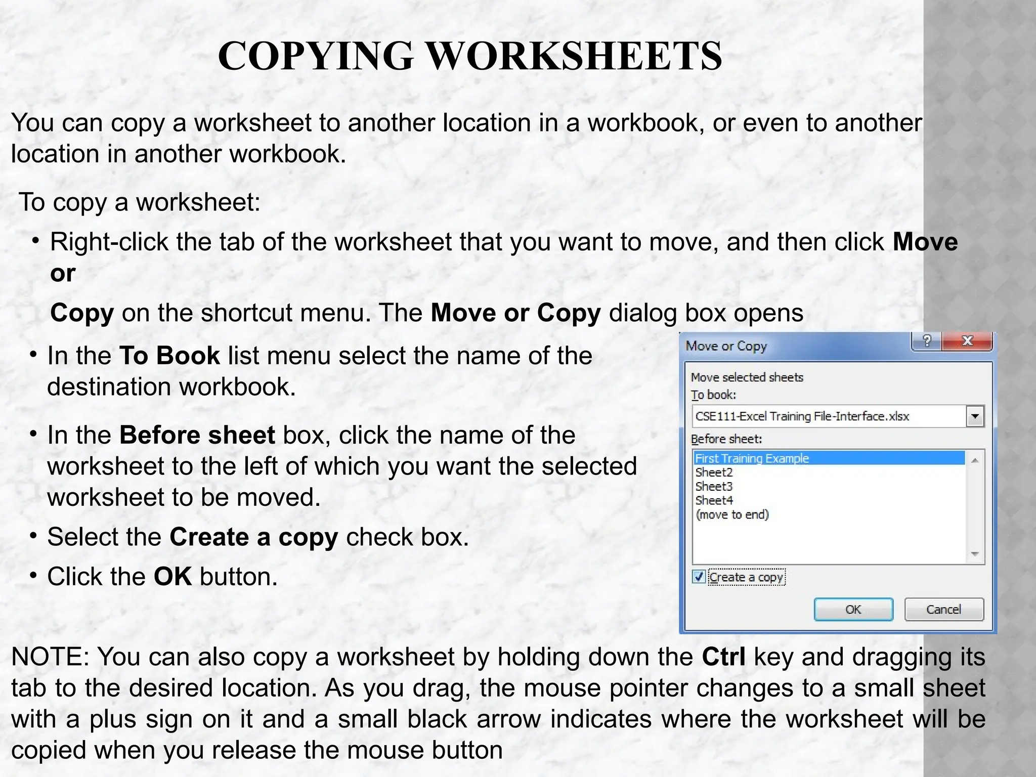 COPYING WORKSHEETS
You can copy a worksheet to another location in a workbook, or even to another
location in another workbook.
To copy a worksheet:
• Right-click the tab of the worksheet that you want to move, and then click Move
or
Copy on the shortcut menu. The Move or Copy dialog box opens
• In the To Book list menu select the name of the
destination workbook.
• In the Before sheet box, click the name of the
worksheet to the left of which you want the selected
worksheet to be moved.
• Select the Create a copy check box.
• Click the OK button.
NOTE: You can also copy a worksheet by holding down the Ctrl key and dragging its
tab to the desired location. As you drag, the mouse pointer changes to a small sheet
with a plus sign on it and a small black arrow indicates where the worksheet will be
copied when you release the mouse button
 