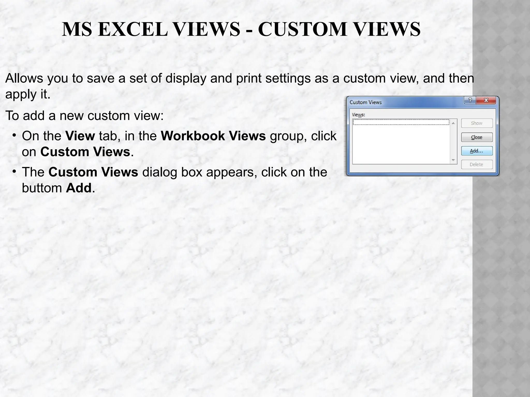 Allows you to save a set of display and print settings as a custom view, and then
apply it.
To add a new custom view:
• On the View tab, in the Workbook Views group, click
on Custom Views.
• The Custom Views dialog box appears, click on the
buttom Add.
MS EXCEL VIEWS - CUSTOM VIEWS
 