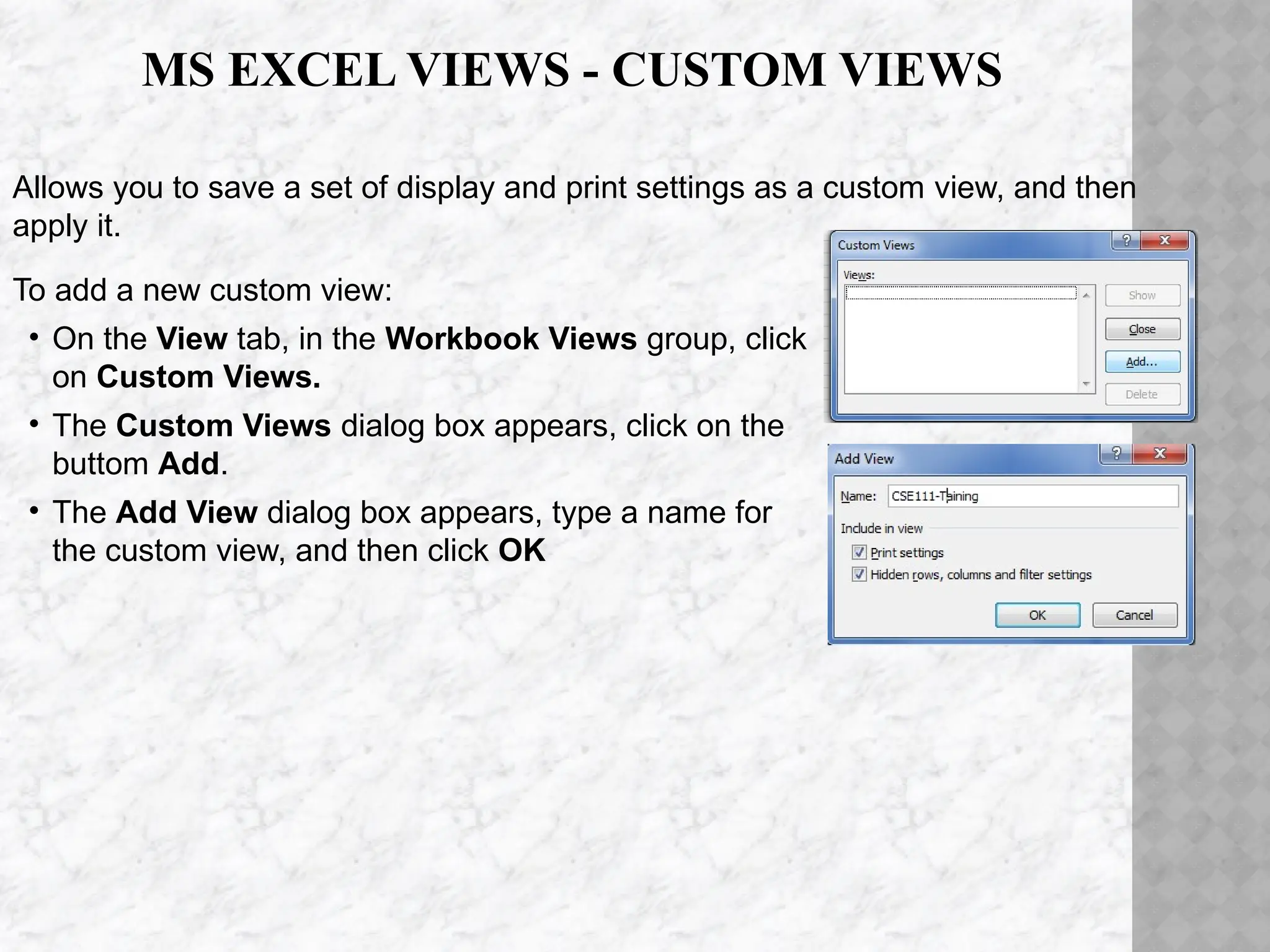 Allows you to save a set of display and print settings as a custom view, and then
apply it.
To add a new custom view:
• On the View tab, in the Workbook Views group, click
on Custom Views.
• The Custom Views dialog box appears, click on the
buttom Add.
• The Add View dialog box appears, type a name for
the custom view, and then click OK
MS EXCEL VIEWS - CUSTOM VIEWS
 