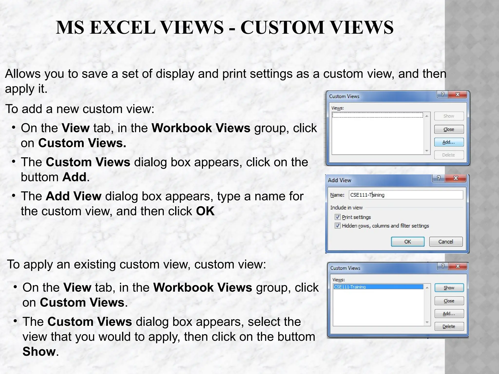 Allows you to save a set of display and print settings as a custom view, and then
apply it.
To add a new custom view:
• On the View tab, in the Workbook Views group, click
on Custom Views.
• The Custom Views dialog box appears, click on the
buttom Add.
• The Add View dialog box appears, type a name for
the custom view, and then click OK
To apply an existing custom view, custom view:
• On the View tab, in the Workbook Views group, click
on Custom Views.
• The Custom Views dialog box appears, select the
view that you would to apply, then click on the buttom
Show.
MS EXCEL VIEWS - CUSTOM VIEWS
 
