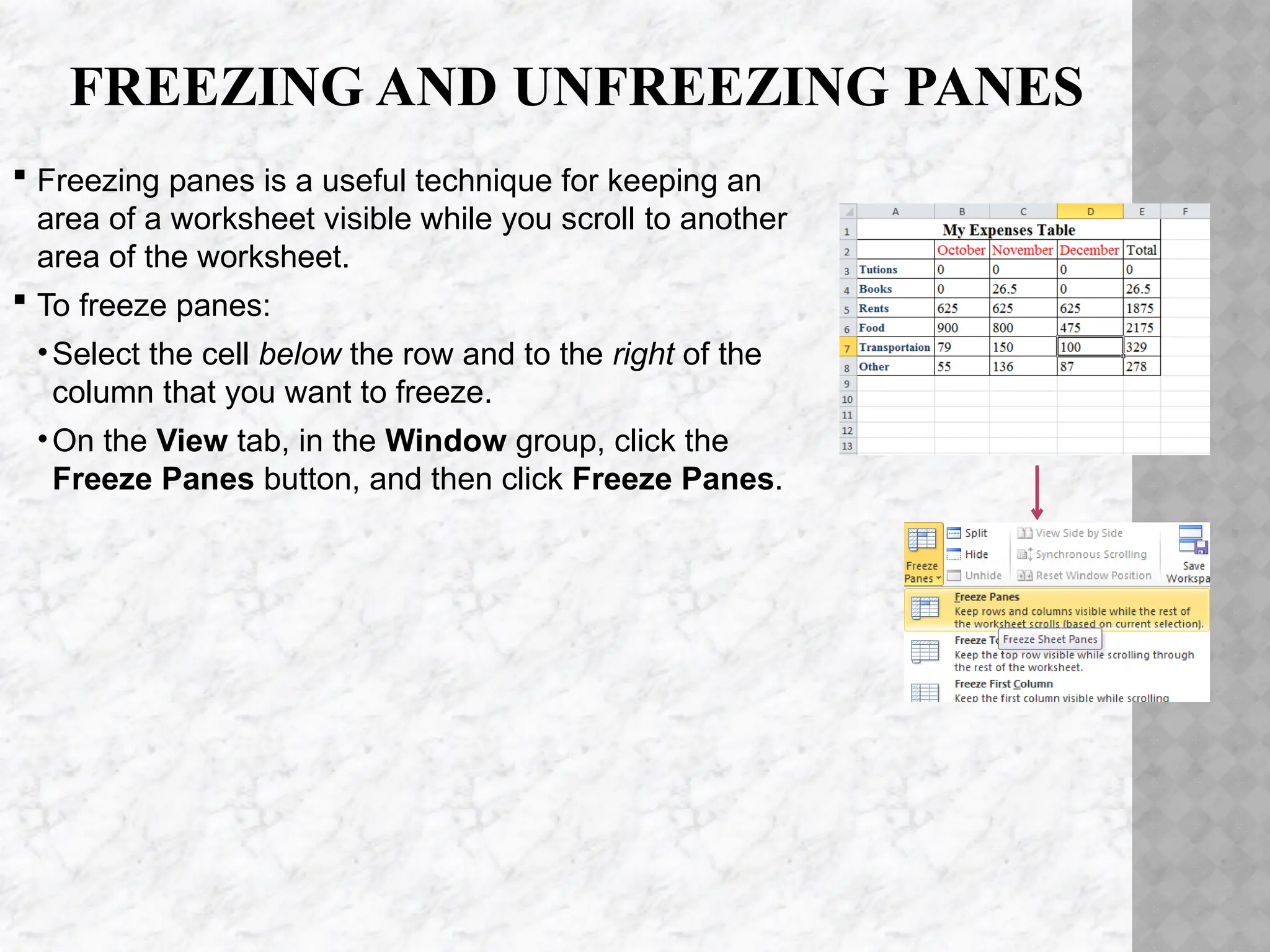 FREEZING AND UNFREEZING PANES
 Freezing panes is a useful technique for keeping an
area of a worksheet visible while you scroll to another
area of the worksheet.
 To freeze panes:
•Select the cell below the row and to the right of the
column that you want to freeze.
•On the View tab, in the Window group, click the
Freeze Panes button, and then click Freeze Panes.
 