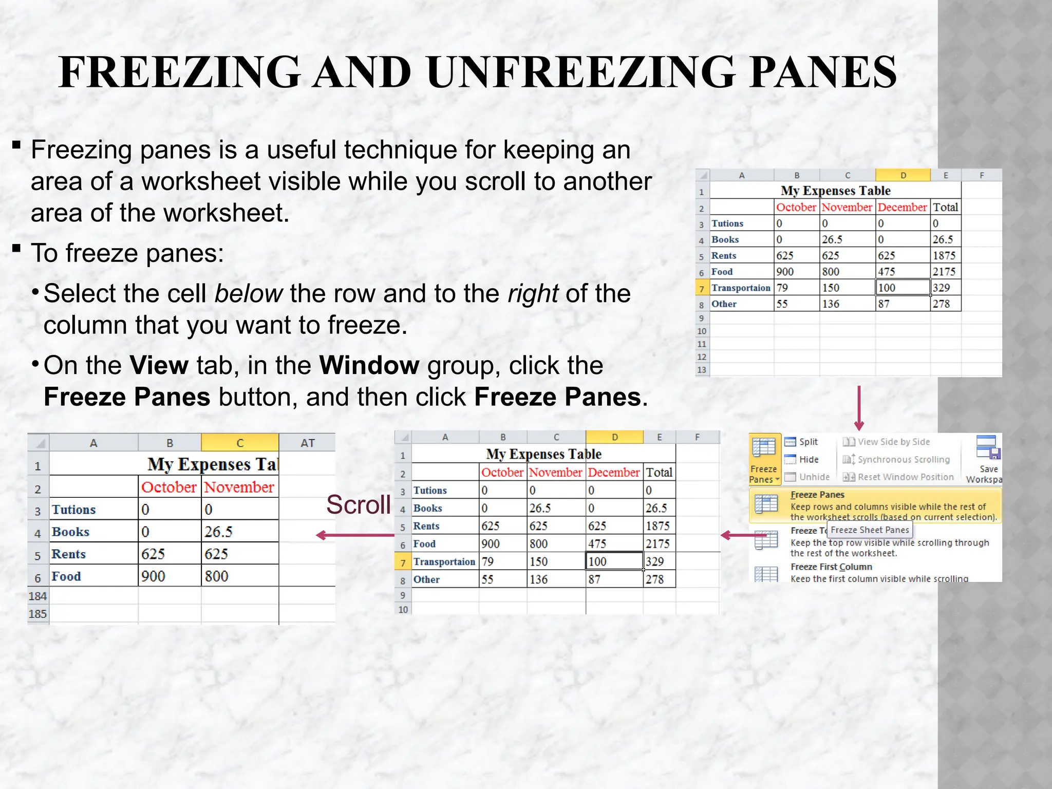 FREEZING AND UNFREEZING PANES
 Freezing panes is a useful technique for keeping an
area of a worksheet visible while you scroll to another
area of the worksheet.
 To freeze panes:
•Select the cell below the row and to the right of the
column that you want to freeze.
•On the View tab, in the Window group, click the
Freeze Panes button, and then click Freeze Panes.
Scroll
 