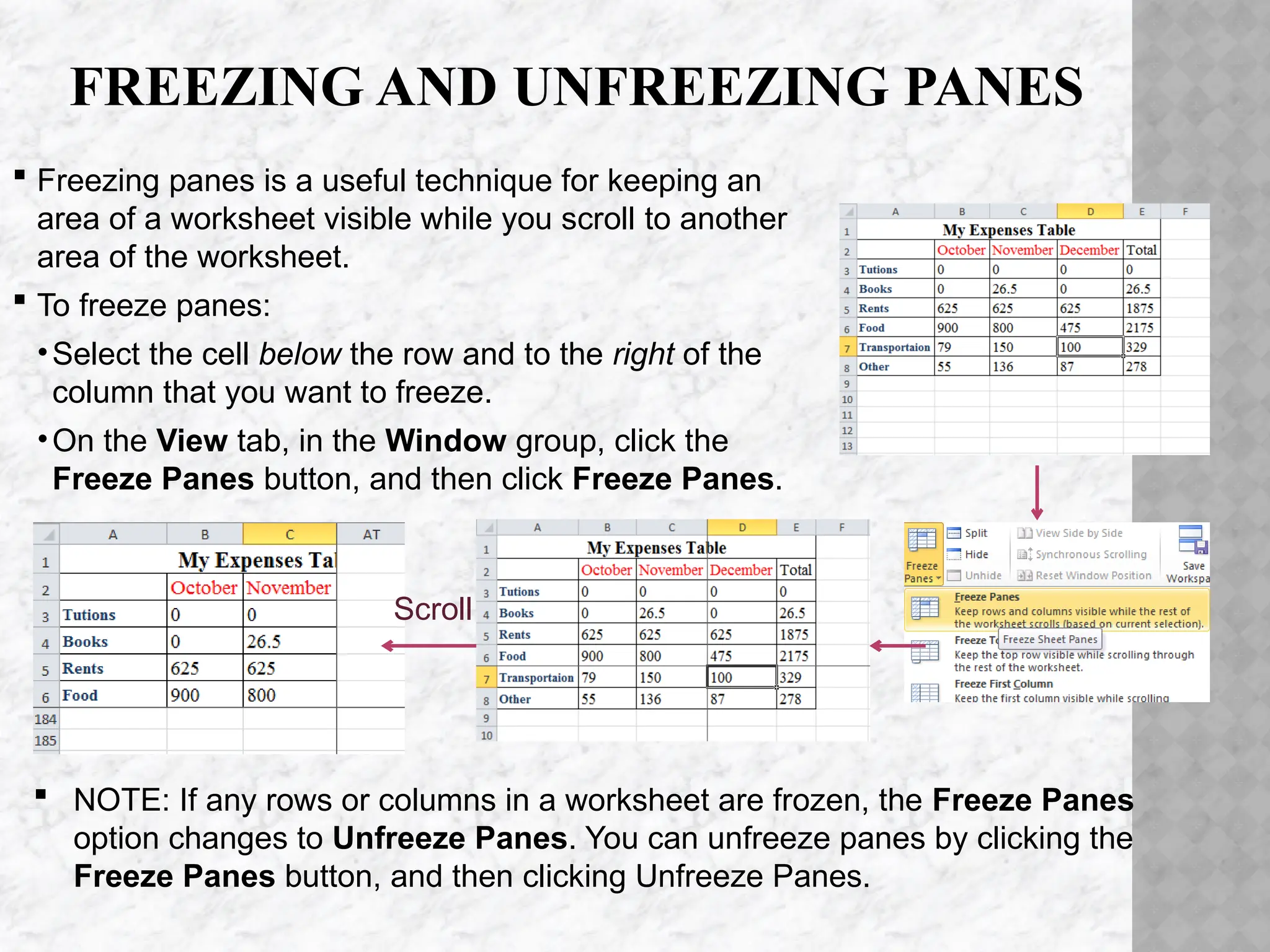 FREEZING AND UNFREEZING PANES
 Freezing panes is a useful technique for keeping an
area of a worksheet visible while you scroll to another
area of the worksheet.
 To freeze panes:
•Select the cell below the row and to the right of the
column that you want to freeze.
•On the View tab, in the Window group, click the
Freeze Panes button, and then click Freeze Panes.
Scroll
 NOTE: If any rows or columns in a worksheet are frozen, the Freeze Panes
option changes to Unfreeze Panes. You can unfreeze panes by clicking the
Freeze Panes button, and then clicking Unfreeze Panes.
 