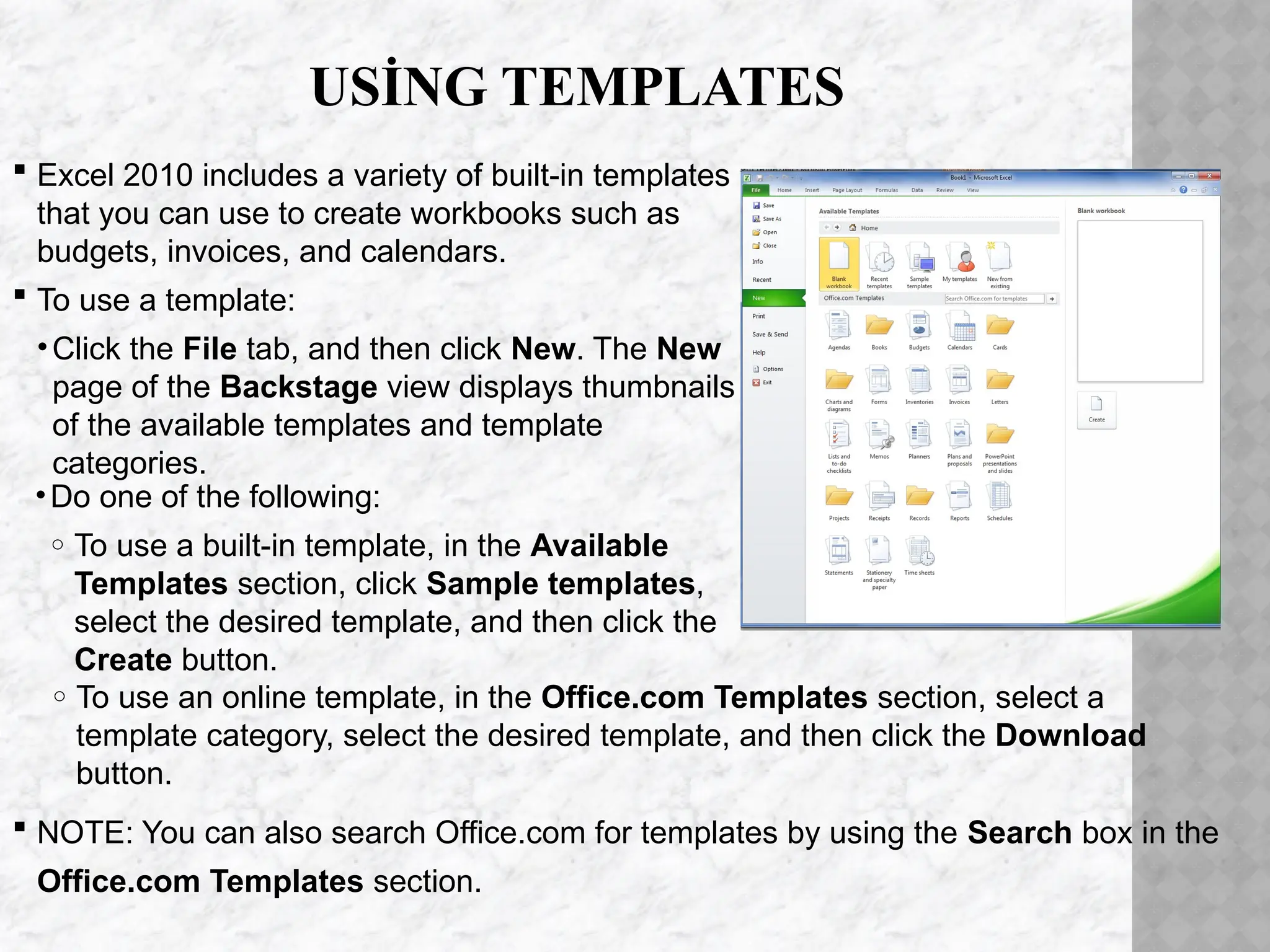 USİNG TEMPLATES
 Excel 2010 includes a variety of built-in templates
that you can use to create workbooks such as
budgets, invoices, and calendars.
 To use a template:
•Click the File tab, and then click New. The New
page of the Backstage view displays thumbnails
of the available templates and template
categories.
•Do one of the following:
o To use a built-in template, in the Available
Templates section, click Sample templates,
select the desired template, and then click the
Create button.
o To use an online template, in the Office.com Templates section, select a
template category, select the desired template, and then click the Download
button.
 NOTE: You can also search Office.com for templates by using the Search box in the
Office.com Templates section.
 