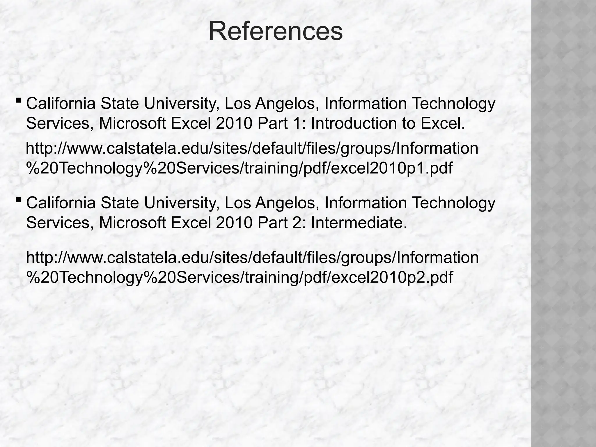 References
 California State University, Los Angelos, Information Technology
Services, Microsoft Excel 2010 Part 1: Introduction to Excel.
http://www.calstatela.edu/sites/default/files/groups/Information
%20Technology%20Services/training/pdf/excel2010p1.pdf
 California State University, Los Angelos, Information Technology
Services, Microsoft Excel 2010 Part 2: Intermediate.
http://www.calstatela.edu/sites/default/files/groups/Information
%20Technology%20Services/training/pdf/excel2010p2.pdf
 