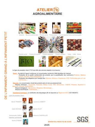 ATELIER 7b

DE L’INFINIMENT GRAND À L’INFINIMENT PETIT

AGROALIMENTAIRE

Boissons - Biscuits sucrés & salés - Produits carnés - Produits laitiers – Fruits & Légumes frais/conserves/surgelés

Produits sucrés - Produits de la pêche - Produits diététiques - Produits céréaliers - Huiles - Cafés - Epices

La ligne de prestation client CTS Food offre des services adaptés à vos besoins :
-Santé : Au-delà de l’apport nutritionnel, le consommateur recherche l’effet bénefique de l’aliment.
-Evaluation de la qualité nutritionnelle des produits, par la quantification des nutriments (Protéines, Matières
grasses, Glucides, Fibres alimentaires,…)
-Evaluation des allégations par l’analyse des Vitamines, Minéraux, Polyphénols, FOS, Profil Acides gras ω3 / ω6,
profil Sucres,…
-Sécurité : Le consommateur choisit des produits sains et sûrs qui préservent des
Risques chimiques : Acrylamide, Pesticides, Métaux lourds, HPA, Nitrosamine, 3 MCPD, Phtalates, Bisphénol A,
Mélamine, Dioxines, Radioactivité,…
Risques biologiques : Mycotoxines, Allergènes, Microbiologie,…
Risques biochimiques : Antibiotiques, …
-Assistance technique : La vérification des étiquetages afin de répondre au Règlement INCO (CE1169/2001).
Ligne de prestation Client :

Benoit TREBERT

Laurence LAMBERT

Dalila HACHANI

Myriam ELIOT

Emmanuelle CAMUS

Rebecca CHAPPELLER

Ingénieur commercial :
Karine ETIENNE

20/25

 