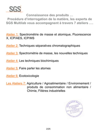 Connaissance des produits …
Procédure d’interrogation de la matière, les experts de
SGS Multilab vous accompagnent à travers 7 ateliers ….

Atelier 1: Spectrométrie de masse et atomique, Fluorescence
X, ICP/AES, ICP/MS
Atelier 2: Techniques séparatives chromatographiques
Atelier 3: Spectrométrie de masse, les nouvelles techniques
Atelier 4: Les techniques biochimiques
Atelier 5: Faire parler les atomes
Atelier 6: Ecotoxicologie
Les Ateliers 7: Agriculture / Agroalimentaire / Environnement /
produits de consommation non alimentaire /
Chimie, Filières industrielles

2/25

 