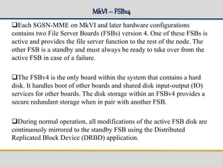 MkVI– FSBv4
Each SGSN-MME on MkVI and later hardware configurations
contains two File Server Boards (FSBs) version 4. One of these FSBs is
active and provides the file server function to the rest of the node. The
other FSB is a standby and must always be ready to take over from the
active FSB in case of a failure.
The FSBv4 is the only board within the system that contains a hard
disk. It handles boot of other boards and shared disk input-output (IO)
services for other boards. The disk storage within an FSBv4 provides a
secure redundant storage when in pair with another FSB.
During normal operation, all modifications of the active FSB disk are
continuously mirrored to the standby FSB using the Distributed
Replicated Block Device (DRBD) application.
 