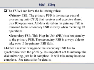 MkVI– FSBv4
The FSBv4 can have the following roles:
Primary FSB. The primary FSB is the master central
processing unit (CPU) that receives and executes shared
disk IO operations. All data stored on the primary FSB is
mirrored to the secondary FSB directly when receiving IO
operations.
Secondary FSB. This Plug-In Unit (PIU) is a hot standby
to the primary FSB. The secondary FSB is always able to
take over if the primary FSB fails.
After a restore or upgrade the secondary FSB has to
synchronise with the primary. It's important not to interrupt the
disk mirroring, just let it complete. It will take many hours to
complete. See next slide for details.
 