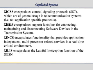 Capella SubSystems
GSS encapsulates control-signaling protocols (SS7),
which are of general usage in telecommunication systems
(i.e. not application specific protocols).
SDS encapsulates support functions for connecting,
maintaining and disconnecting Software Devices in the
Transmission System.
NCS encapsulates functionality that provides application-
independent, multi-processor-related services in a real-time
critical environment.
LIS encapsulates the Lawful Interception function of the
SGSN.
 