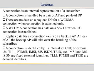 Connection
A connection is an internal representation of a subscriber.
A connection is handled by a pair of AP and payload DP.
There are no data on a payload DP for a WCDMA
connection when connection is attached only.
A WCDMA connection has data on a SS7 DP when IuC
connection is established.
Replica data for a connection exists on a backup AP. At loss
of AP the backup AP will take over the handling of the
subscriber.
A connection is identified by its internal id: CID, or external
ids: TLLI, PTMSI, IMSI, MS-ISDN, TEID, etc. IMSI and MS-
ISDN are fixed external identities. TLLI, PTMSI and TEID are
derived identities.
 