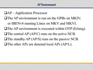 AP Environment
AP – Application Processor
The AP environment is run on the GPBs on MKIV,
or IBENv4 running Linux on MKV and MKVI.
The AP environment is executed within OTP (Erlang).
The central AP (AP/C) runs on the active NCB.
The standby AP (AP/S) runs on the passive NCB.
The other APs are denoted local APs (AP/L).
 