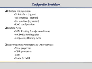ConfigurationBreakdown
Interface configuration
-Gr interface [sigtran]
-IuC interface [Sigtran]
-Gb interface [dynamic]
-RNC configuration
Routing Area
-GSM Routing Area [manual+auto]
-WCDMA Routing Area [
-Coopeating Routing Area
Nodeproperties Parameter and Other services
-Node properties
- CDR properties
-EBM
-Gtrule & IMSI
 