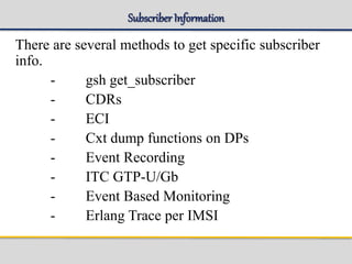 Subscriber Information
There are several methods to get specific subscriber
info.
- gsh get_subscriber
- CDRs
- ECI
- Cxt dump functions on DPs
- Event Recording
- ITC GTP-U/Gb
- Event Based Monitoring
- Erlang Trace per IMSI
 