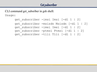 Get_subscriber
CLI command get_subsriber in gsh shell:
Usage:
get_subscriber -imsi Imsi [-dl 1 | 2]
get_subscriber -msisdn Msisdn [-dl 1 | 2]
get_subscriber -imei Imei [-dl 1 | 2]
get_subscriber -ptmsi Ptmsi [-dl 1 | 2]
get_subscriber -tlli Tlli [-dl 1 | 2]
 
