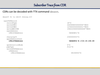 Subscriber TracefromCDR
CDRs can be decoded with TTX command deasn.
deasn9 -b -a cdrr6 chsLog.123
sgsnPDPRecord
recordType 18'D
servedIMSI 240999805000000F'TBCD
servedIMEI 1234000500000001'TBCD
servedMSISDN 19463100005000000F'TBCD
sgsnAddress
iPBinV4Address 0A0A0BC1'H
chargingID 2300000003'D
ggsnAddressUsed
iPBinV4Address 0A0A6831'H //10.10.104.49
apnSelectionMode 0'D
pdpType F121'H
servedPDPAddress
iPAddress
iPBinV4Address 08100003'H
 