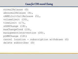Cause for CDR recordClosing
normalRelease (0)
abnormalRelease (4),
cAMELInitCallRelease (5),
volumeLimit (16),
timeLimit (17),
sGSNChange (18),
maxChangeCond (19),
managementIntervention (20),
pLMNChange (101)
cancel location - subscription withdrawn (0)
delete subscriber (0)
 
