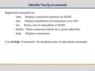 Subscriber Traceby eci commands
Supported commands are:
- stats Displays connection statistics for SGSN
- dist Displays distribution of connections over APs
- list Prints a list of subscribers in SGSN
- details Prints connection details for a given subscriber
- help Displays instructions
Use eci help <Command> for detailed syntax of individual commands.
 