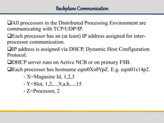 Backplane Communication
All processors in the Distributed Processing Environment are
communicating with TCP/UDP/IP.
Each processor has an (at least) IP address assigned for inter-
processor communication.
IP address is assigned via DHCP, Dynamic Host Configuration
Protocol.
DHCP server runs on Active NCB or on primary FSB.
Each processor has hostname eqm0Xs0YpZ. E.g. eqm01s14p2.
- X=Magasine Id, 1,2,3
- Y=Slot, 1,2,...,9,a,b,...,15
- Z=Processor, 2
 