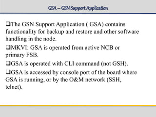 GSA– GSNSupport Application
The GSN Support Application ( GSA) contains
functionality for backup and restore and other software
handling in the node.
MKVI: GSA is operated from active NCB or
primary FSB.
GSA is operated with CLI command (not GSH).
GSA is accessed by console port of the board where
GSA is running, or by the O&M network (SSH,
telnet).
 