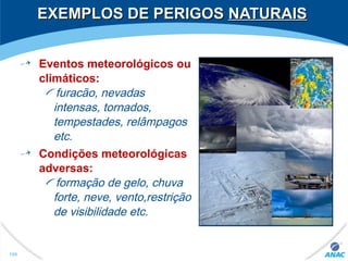 EXEMPLOS DE PERIGOSEXEMPLOS DE PERIGOS NATURAISNATURAIS
Eventos meteorológicos ou
climáticos:
furacão, nevadas
intensas, tornados,
tempestades, relâmpagos
etc.
Condições meteorológicas
adversas:
formação de gelo, chuva
forte, neve, vento,restrição
de visibilidade etc.
106
 