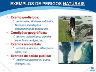 EXEMPLOS DE PERIGOSEXEMPLOS DE PERIGOS NATURAISNATURAIS
Evento geofísicos:
terremotos, atividade vulcânica,
tsunamis, inundações,
deslizamento de terreno etc.
Condições geográficas:
terreno montanhoso, grandes
superfícies de água, etc.
Eventos ambientais:
incêndios, animais, infecção ou
peste, etc.
Eventos de saúde pública:
epidemias aviárias ou outras
doenças, etc.
107
 