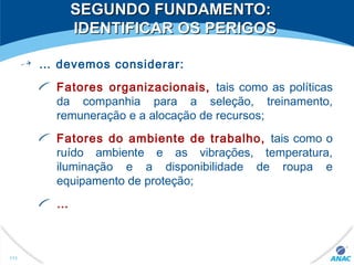 SEGUNDO FUNDAMENTO:SEGUNDO FUNDAMENTO:
IDENTIFICAR OS PERIGOSIDENTIFICAR OS PERIGOS
… devemos considerar:
Fatores organizacionais, tais como as políticas
da companhia para a seleção, treinamento,
remuneração e a alocação de recursos;
Fatores do ambiente de trabalho, tais como o
ruído ambiente e as vibrações, temperatura,
iluminação e a disponibilidade de roupa e
equipamento de proteção;
…
111
 